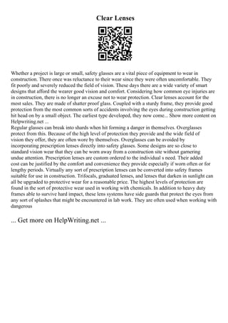 Clear Lenses
Whether a project is large or small, safety glasses are a vital piece of equipment to wear in
construction. There once was reluctance to their wear since they were often uncomfortable. They
fit poorly and severely reduced the field of vision. These days there are a wide variety of smart
designs that afford the wearer good vision and comfort. Considering how common eye injuries are
in construction, there is no longer an excuse not to wear protection. Clear lenses account for the
most sales. They are made of shatter proof glass. Coupled with a sturdy frame, they provide good
protection from the most common sorts of accidents involving the eyes during construction getting
hit head on by a small object. The earliest type developed, they now come... Show more content on
Helpwriting.net ...
Regular glasses can break into shards when hit forming a danger in themselves. Overglasses
protect from this. Because of the high level of protection they provide and the wide field of
vision they offer, they are often wore by themselves. Overglasses can be avoided by
incorporating prescription lenses directly into safety glasses. Some designs are so close to
standard vision wear that they can be worn away from a construction site without garnering
undue attention. Prescription lenses are custom ordered to the individual s need. Their added
cost can be justified by the comfort and convenience they provide especially if worn often or for
lengthy periods. Virtually any sort of prescription lenses can be converted into safety frames
suitable for use in construction. Trifocals, graduated lenses, and lenses that darken in sunlight can
all be upgraded to protective wear for a reasonable price. The highest levels of protection are
found in the sort of protective wear used in working with chemicals. In addition to heavy duty
frames able to survive hard impact, these lens systems have side guards that protect the eyes from
any sort of splashes that might be encountered in lab work. They are often used when working with
dangerous
... Get more on HelpWriting.net ...
 