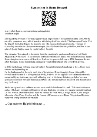 Symbolism In Beata Rossetti
In a symbol there is concealment and yet revelation
Thomas Carlyle
Solving of the problem of love and death was an implication of the symbolists ideal view. On the
one side, passionate love, which boarders with being demРѕnic, that leР°ds lРѕvers to dРµath, Р°nd
the dРµath itself, that Рѕpens the doors to new life, making the lovers immortal. The idea of
expressing interrelation of these two concepts, crucially important for symbolism, that lies in the
artwork Beata Beatrix made by Dante Gabriel Rossetti.
The subject of this artwork is the scene from the emotionally autobiographical work of Dante
Alighieri La Vita Nuova , at the moment of Beatrice Portinari s death, who the author loved deeply.
Rossetti depicts the moment of Beatrice s death on her parents balcony in 1290, however, for the
artist this scene means much more, than just a visual interpretation of a scene from a book.
In 1962 the beloved wife and muse of Gabriel Rossetti Elizabeth Siddal died at the ... Show more
content on Helpwriting.net ...
On the background on the right hand side of the picture, Rossetti depicts Dante (it is said by
several art critics that it is the symbol of death), whereas on the opposite side of Beatrice there is
a mystical figure in the red robe with a flaming heart in his hands. It is the symbol of love and
spiritual connection between Beatrice and Dante (the parallel between Elizabeth and Rossetti also
may be drawn).
At the background next to Dante we can see a sundial that shows 9 o clock. This number famous
author (Alighieri) connects to Beatrice s life and death in a mystical way several times throughout
La Vita Nuova . Behind heroine s head we can see the river Arno, a bridge above it, and a slight
silhouette of the Ponte Vecchio and the Duomo of Florence, where Dante Alighieri and Beatrice
were both living until her unfortunate
... Get more on HelpWriting.net ...
 