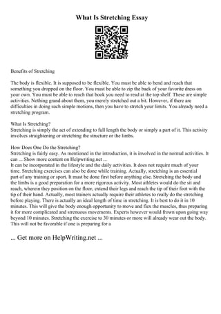 What Is Stretching Essay
Benefits of Stretching
The body is flexible. It is supposed to be flexible. You must be able to bend and reach that
something you dropped on the floor. You must be able to zip the back of your favorite dress on
your own. You must be able to reach that book you need to read at the top shelf. These are simple
activities. Nothing grand about them, you merely stretched out a bit. However, if there are
difficulties in doing such simple motions, then you have to stretch your limits. You already need a
stretching program.
What Is Stretching?
Stretching is simply the act of extending to full length the body or simply a part of it. This activity
involves straightening or stretching the structure or the limbs.
How Does One Do the Stretching?
Stretching is fairly easy. As mentioned in the introduction, it is involved in the normal activities. It
can ... Show more content on Helpwriting.net ...
It can be incorporated in the lifestyle and the daily activities. It does not require much of your
time. Stretching exercises can also be done while training. Actually, stretching is an essential
part of any training or sport. It must be done first before anything else. Stretching the body and
the limbs is a good preparation for a more rigorous activity. Most athletes would do the sit and
reach, wherein they position on the floor, extend their legs and reach the tip of their foot with the
tip of their hand. Actually, most trainers actually require their athletes to really do the stretching
before playing. There is actually an ideal length of time in stretching. It is best to do it in 10
minutes. This will give the body enough opportunity to move and flex the muscles, thus preparing
it for more complicated and strenuous movements. Experts however would frown upon going way
beyond 10 minutes. Stretching the exercise to 30 minutes or more will already wear out the body.
This will not be favorable if one is preparing for a
... Get more on HelpWriting.net ...
 