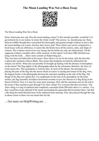 The Moon Landing Was Not a Hoax Essay
The Moon Landing Was Not a Hoax
Some Americans now ask, Was the moon landing a hoax? Is this actually possible; would the U.S.
government lie to our nation, let alone the whole world? The answer, no, should jump out. Hoax
believers (HBs) thought they researched this thoroughly and gained enough evidence to prove that
the moon landing was a hoax, but they don t know jack! Their whole case can be compared to a
brick house with one difference. It seems like the bricks have all the corners, sides, and shape of
a house. The evidence seems to be very strong, but the bricks are only one dimensional. All the
supposed evidence crumbles after a little research. In this report I will show HBs falsified case
along with the truth. ... Show more content on Helpwriting.net ...
This case does not hold truth on the moon. Since there is no air on the moon, only the dust that
is physically touched is blown (Bad). This means that footprints not directly affected by the
rockets can still be. What else can possibly be brought up dealing with the absence of atmosphere
on the moon? The flag ripples in the photographs taken by the astronauts; therefore, the force of
wind causes this. This assumption is entirely false. In most of the photos, the astronauts are
placing the pole of the flag into the moon which of course is causing movement of the flag. Now,
the biggest kicker is the photograph showing the astronaut standing on the side of the flag. The
design of the flag can explain this. To compensate for the lack of an atmosphere on the lunar
surface, the flag assembly included a horizontal crossbar to give the illusion of a flag flying in the
breeze (NASA). Now it is time for some more nonsense. How did the astronauts survive the trip to
the moon if they needed to pass through Van Alen s Ring? For everyone that does not know, Van
Alen s Ring is a ring of radiation that completely surrounds Earth 500 miles above it s surface. Yes,
they would have been affected if the metal surrounding the spaceship did not protect them , but that
s the thing the metal blocked must of the radiation from entering. Also, they passed through the ring
in about a hour so there was not much time for the
... Get more on HelpWriting.net ...
 