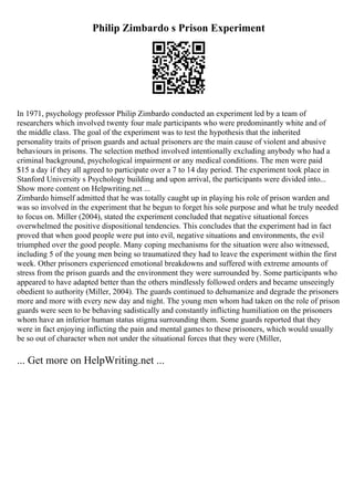 Philip Zimbardo s Prison Experiment
In 1971, psychology professor Philip Zimbardo conducted an experiment led by a team of
researchers which involved twenty four male participants who were predominantly white and of
the middle class. The goal of the experiment was to test the hypothesis that the inherited
personality traits of prison guards and actual prisoners are the main cause of violent and abusive
behaviours in prisons. The selection method involved intentionally excluding anybody who had a
criminal background, psychological impairment or any medical conditions. The men were paid
$15 a day if they all agreed to participate over a 7 to 14 day period. The experiment took place in
Stanford University s Psychology building and upon arrival, the participants were divided into...
Show more content on Helpwriting.net ...
Zimbardo himself admitted that he was totally caught up in playing his role of prison warden and
was so involved in the experiment that he begun to forget his sole purpose and what he truly needed
to focus on. Miller (2004), stated the experiment concluded that negative situational forces
overwhelmed the positive dispositional tendencies. This concludes that the experiment had in fact
proved that when good people were put into evil, negative situations and environments, the evil
triumphed over the good people. Many coping mechanisms for the situation were also witnessed,
including 5 of the young men being so traumatized they had to leave the experiment within the first
week. Other prisoners experienced emotional breakdowns and suffered with extreme amounts of
stress from the prison guards and the environment they were surrounded by. Some participants who
appeared to have adapted better than the others mindlessly followed orders and became unseeingly
obedient to authority (Miller, 2004). The guards continued to dehumanize and degrade the prisoners
more and more with every new day and night. The young men whom had taken on the role of prison
guards were seen to be behaving sadistically and constantly inflicting humiliation on the prisoners
whom have an inferior human status stigma surrounding them. Some guards reported that they
were in fact enjoying inflicting the pain and mental games to these prisoners, which would usually
be so out of character when not under the situational forces that they were (Miller,
... Get more on HelpWriting.net ...
 