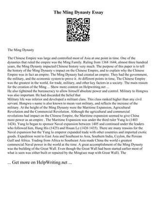 The Ming Dynasty Essay
The Ming Dynasty
The Chinese Empire was large and controlled most of Asia at one point in time. One of the
dynasties that ruled the empire was the Ming Family. Ruling from 1368 1644, almost three hundred
years, the Ming Dynasty impacted Chinese history very much. The purpose of this paper is to tell
the history of the Ming Dynasty s impact on the Chinese Empire, and to explain why the Chinese
Empire was in fact an empire. The Ming Dynasty had created an empire. They had the government,
the military, and the economic system to prove it. At different points in time, The Chinese Empire
was the greatest in the world, for trade, military, and other key factors in a society. The main reason
for the creation of the Ming ... Show more content on Helpwriting.net ...
He also tightened the bureaucracy to allow himself absolute power and control. Military to Hongwu
was also important. He had discarded the belief that
Military life was inferior and developed a militant class. This class ranked higher than any civil
servant. Hongwu s name is also known to mean vast military, and reflects the increase of the
military. At the height of the Ming Dynasty were the Maritime Expansion, Agricultural
Revolution and the Commercial Revolution. Although the agricultural and commercial
revolutions had impact on the Chinese Empire, the Maritime expansion seemed to give China
more power as an empire . The Maritime Expansion was under the third ruler Yung lo (1403
1424). Yung lo began to sponsor Naval expansion between 1405 and continued under the leaders
who followed him, Hung His (1425) and Hsuan Le (1426 1435). There are many reasons for the
Naval expansion but the Yung lo emperor expanded trade with other countries and imported exotic
goods. Expedition went to East Asia and Southeast to Asia, Southern India, Ceylon, the Persian
Gulf and Africa. Trading from Africa to Southeast Asia made China the world s greatest
commercial Naval power in the world at the time. A great accomplishment of the Ming Dynasty
was the building of the Great Wall. Even though the Great Wall had been started earlier most of
what is seen was either built or repaired by the Ming(see map with Great Wall). The
... Get more on HelpWriting.net ...
 