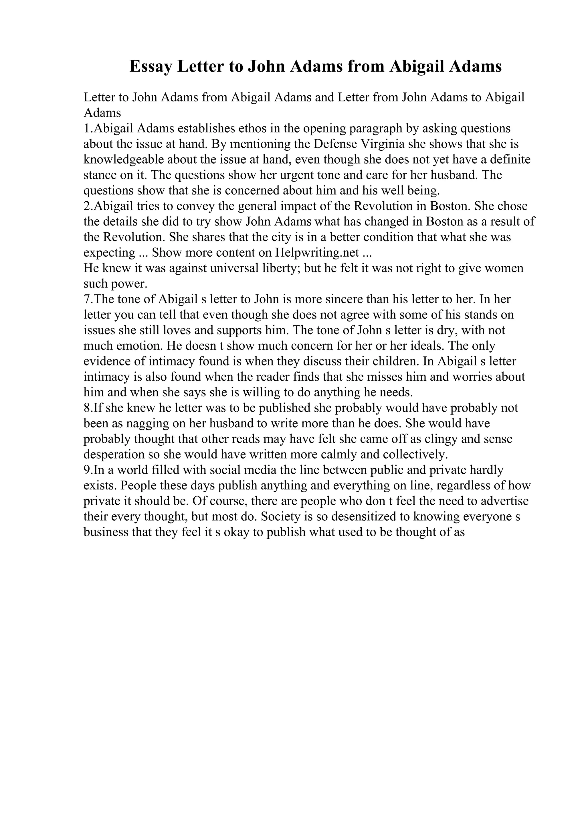 Essay Letter to John Adams from Abigail Adams
Letter to John Adams from Abigail Adams and Letter from John Adams to Abigail
Adams
1.Abigail Adams establishes ethos in the opening paragraph by asking questions
about the issue at hand. By mentioning the Defense Virginia she shows that she is
knowledgeable about the issue at hand, even though she does not yet have a definite
stance on it. The questions show her urgent tone and care for her husband. The
questions show that she is concerned about him and his well being.
2.Abigail tries to convey the general impact of the Revolution in Boston. She chose
the details she did to try show John Adams what has changed in Boston as a result of
the Revolution. She shares that the city is in a better condition that what she was
expecting ... Show more content on Helpwriting.net ...
He knew it was against universal liberty; but he felt it was not right to give women
such power.
7.The tone of Abigail s letter to John is more sincere than his letter to her. In her
letter you can tell that even though she does not agree with some of his stands on
issues she still loves and supports him. The tone of John s letter is dry, with not
much emotion. He doesn t show much concern for her or her ideals. The only
evidence of intimacy found is when they discuss their children. In Abigail s letter
intimacy is also found when the reader finds that she misses him and worries about
him and when she says she is willing to do anything he needs.
8.If she knew he letter was to be published she probably would have probably not
been as nagging on her husband to write more than he does. She would have
probably thought that other reads may have felt she came off as clingy and sense
desperation so she would have written more calmly and collectively.
9.In a world filled with social media the line between public and private hardly
exists. People these days publish anything and everything on line, regardless of how
private it should be. Of course, there are people who don t feel the need to advertise
their every thought, but most do. Society is so desensitized to knowing everyone s
business that they feel it s okay to publish what used to be thought of as
 
