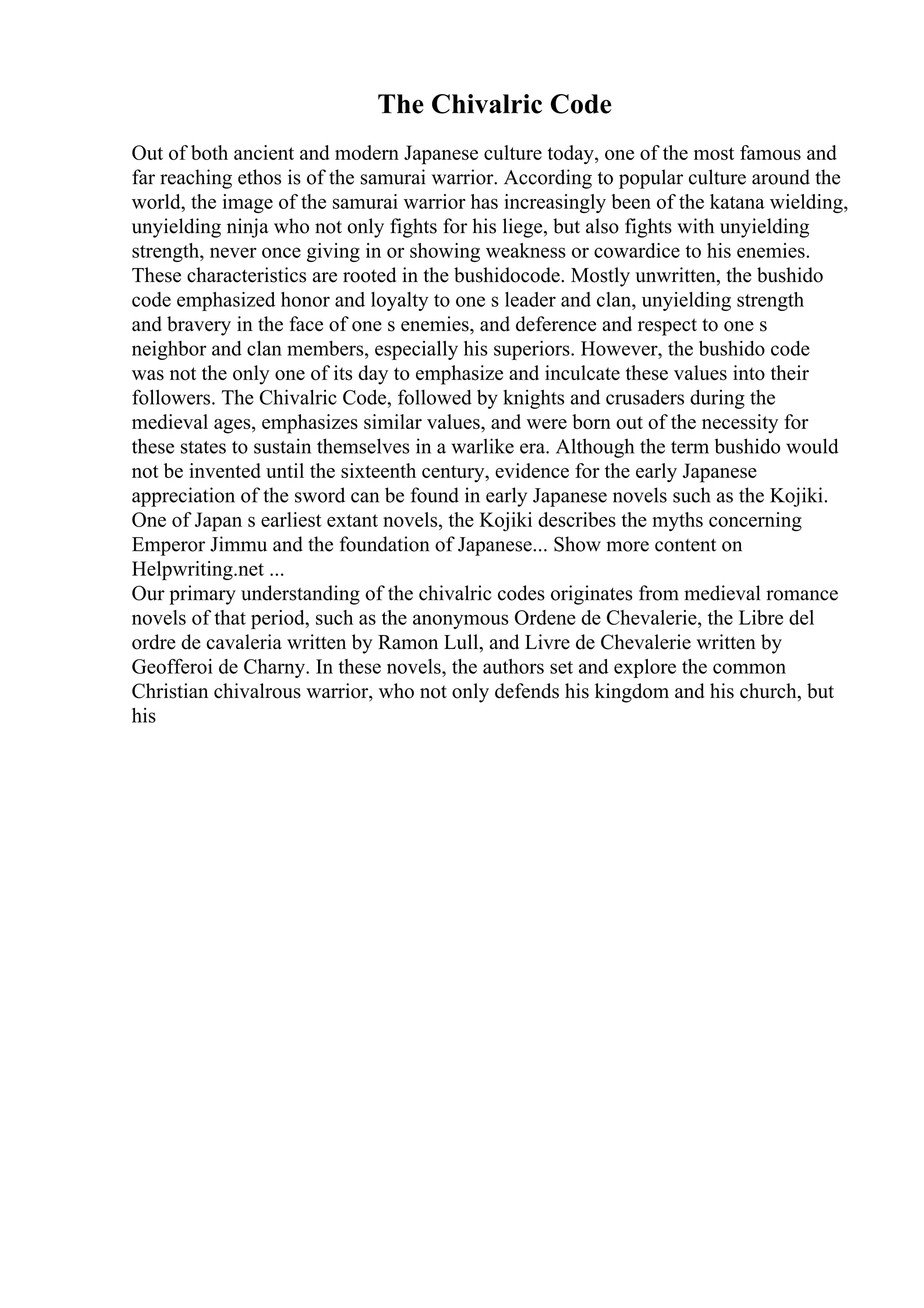 The Chivalric Code
Out of both ancient and modern Japanese culture today, one of the most famous and
far reaching ethos is of the samurai warrior. According to popular culture around the
world, the image of the samurai warrior has increasingly been of the katana wielding,
unyielding ninja who not only fights for his liege, but also fights with unyielding
strength, never once giving in or showing weakness or cowardice to his enemies.
These characteristics are rooted in the bushidocode. Mostly unwritten, the bushido
code emphasized honor and loyalty to one s leader and clan, unyielding strength
and bravery in the face of one s enemies, and deference and respect to one s
neighbor and clan members, especially his superiors. However, the bushido code
was not the only one of its day to emphasize and inculcate these values into their
followers. The Chivalric Code, followed by knights and crusaders during the
medieval ages, emphasizes similar values, and were born out of the necessity for
these states to sustain themselves in a warlike era. Although the term bushido would
not be invented until the sixteenth century, evidence for the early Japanese
appreciation of the sword can be found in early Japanese novels such as the Kojiki.
One of Japan s earliest extant novels, the Kojiki describes the myths concerning
Emperor Jimmu and the foundation of Japanese... Show more content on
Helpwriting.net ...
Our primary understanding of the chivalric codes originates from medieval romance
novels of that period, such as the anonymous Ordene de Chevalerie, the Libre del
ordre de cavaleria written by Ramon Lull, and Livre de Chevalerie written by
Geofferoi de Charny. In these novels, the authors set and explore the common
Christian chivalrous warrior, who not only defends his kingdom and his church, but
his
 