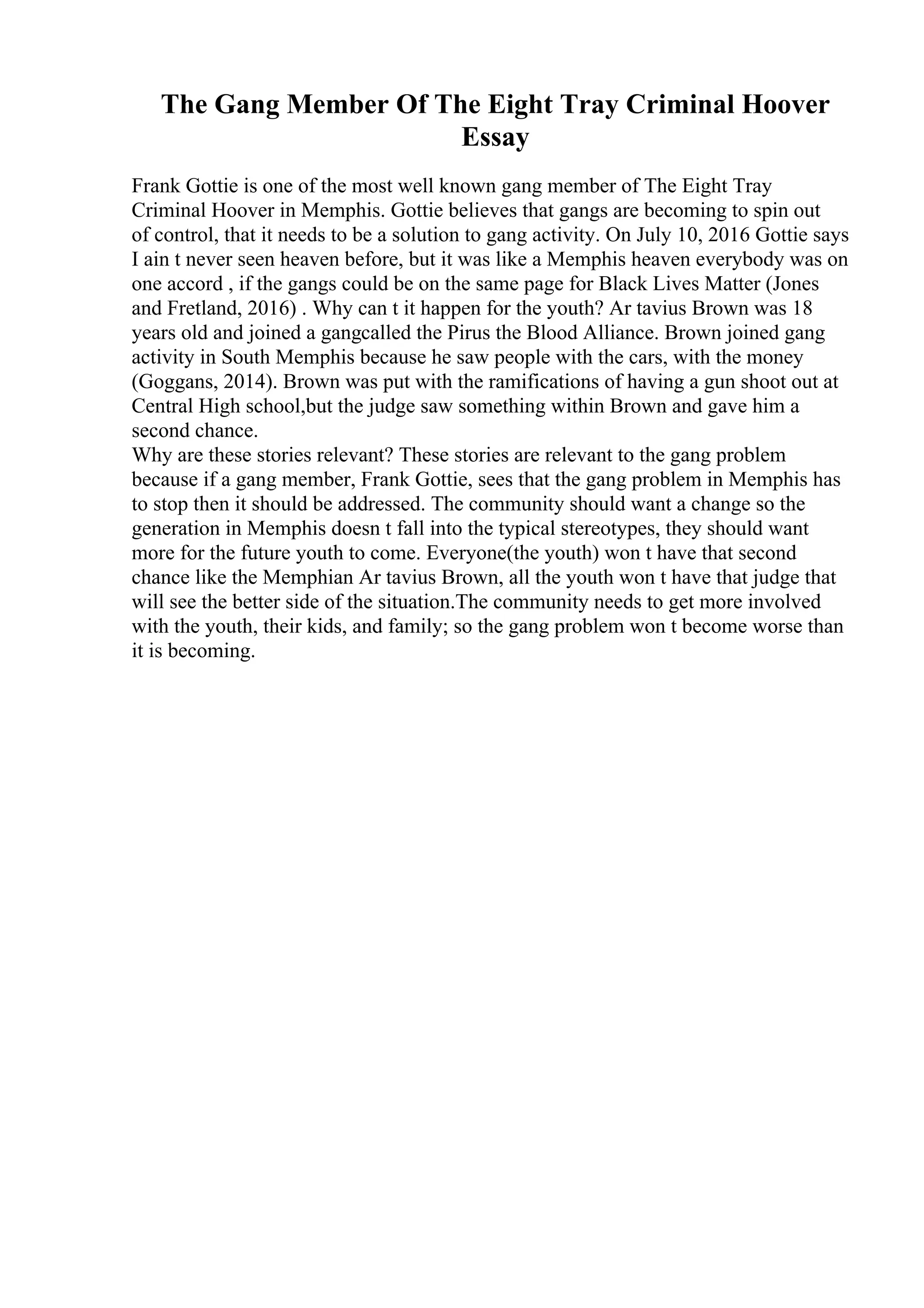 The Gang Member Of The Eight Tray Criminal Hoover
Essay
Frank Gottie is one of the most well known gang member of The Eight Tray
Criminal Hoover in Memphis. Gottie believes that gangs are becoming to spin out
of control, that it needs to be a solution to gang activity. On July 10, 2016 Gottie says
I ain t never seen heaven before, but it was like a Memphis heaven everybody was on
one accord , if the gangs could be on the same page for Black Lives Matter (Jones
and Fretland, 2016) . Why can t it happen for the youth? Ar tavius Brown was 18
years old and joined a gangcalled the Pirus the Blood Alliance. Brown joined gang
activity in South Memphis because he saw people with the cars, with the money
(Goggans, 2014). Brown was put with the ramifications of having a gun shoot out at
Central High school,but the judge saw something within Brown and gave him a
second chance.
Why are these stories relevant? These stories are relevant to the gang problem
because if a gang member, Frank Gottie, sees that the gang problem in Memphis has
to stop then it should be addressed. The community should want a change so the
generation in Memphis doesn t fall into the typical stereotypes, they should want
more for the future youth to come. Everyone(the youth) won t have that second
chance like the Memphian Ar tavius Brown, all the youth won t have that judge that
will see the better side of the situation.The community needs to get more involved
with the youth, their kids, and family; so the gang problem won t become worse than
it is becoming.
 