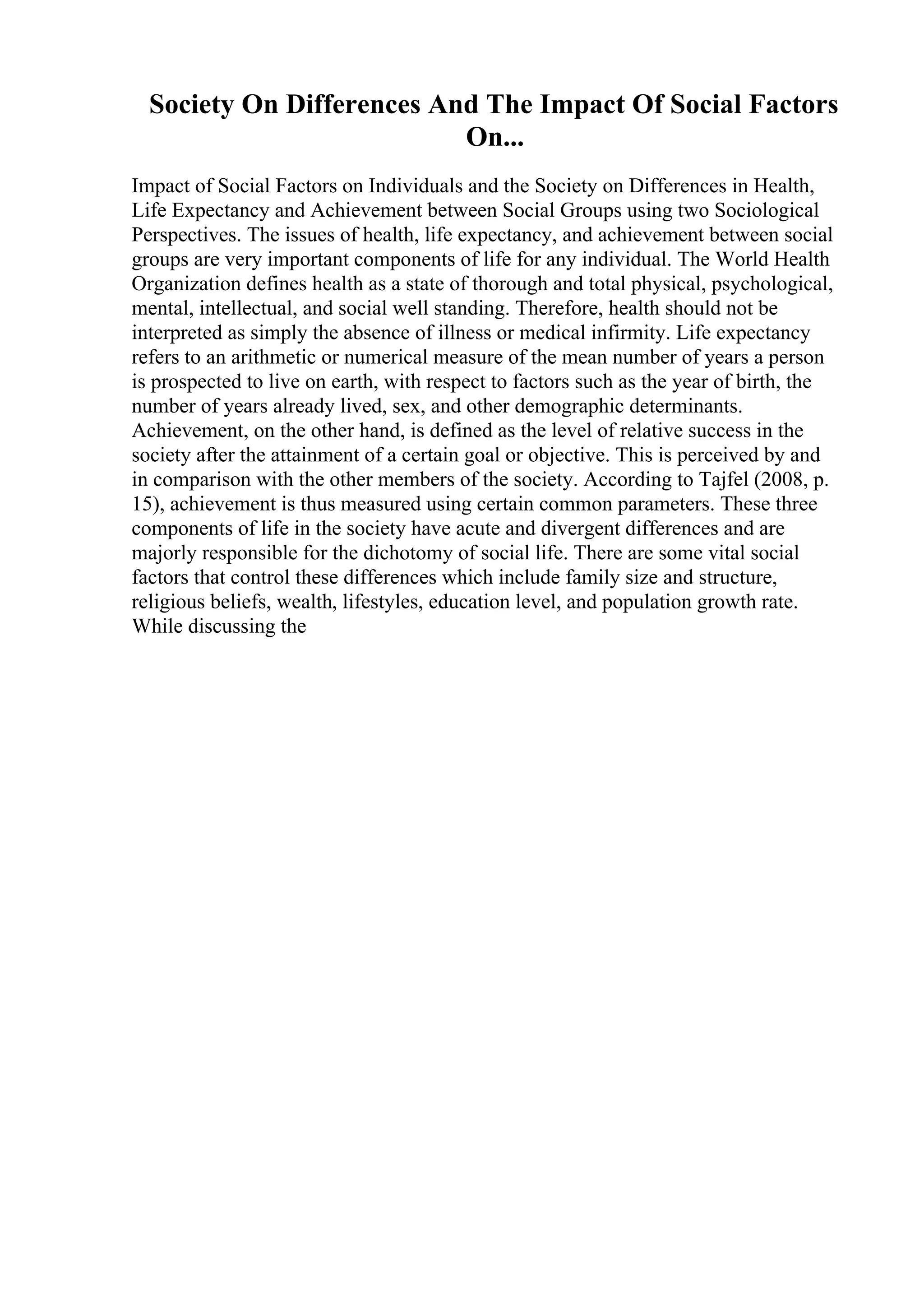Society On Differences And The Impact Of Social Factors
On...
Impact of Social Factors on Individuals and the Society on Differences in Health,
Life Expectancy and Achievement between Social Groups using two Sociological
Perspectives. The issues of health, life expectancy, and achievement between social
groups are very important components of life for any individual. The World Health
Organization defines health as a state of thorough and total physical, psychological,
mental, intellectual, and social well standing. Therefore, health should not be
interpreted as simply the absence of illness or medical infirmity. Life expectancy
refers to an arithmetic or numerical measure of the mean number of years a person
is prospected to live on earth, with respect to factors such as the year of birth, the
number of years already lived, sex, and other demographic determinants.
Achievement, on the other hand, is defined as the level of relative success in the
society after the attainment of a certain goal or objective. This is perceived by and
in comparison with the other members of the society. According to Tajfel (2008, p.
15), achievement is thus measured using certain common parameters. These three
components of life in the society have acute and divergent differences and are
majorly responsible for the dichotomy of social life. There are some vital social
factors that control these differences which include family size and structure,
religious beliefs, wealth, lifestyles, education level, and population growth rate.
While discussing the
 