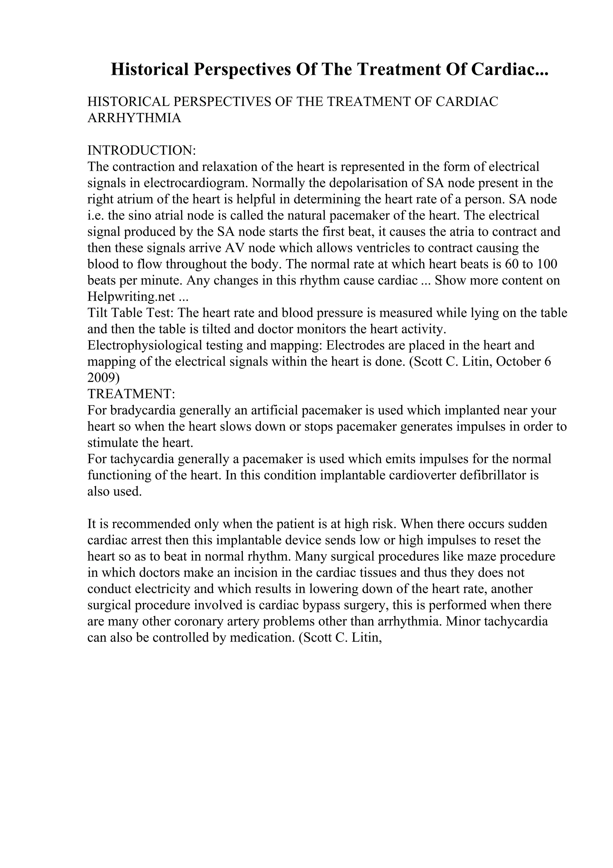 Historical Perspectives Of The Treatment Of Cardiac...
HISTORICAL PERSPECTIVES OF THE TREATMENT OF CARDIAC
ARRHYTHMIA
INTRODUCTION:
The contraction and relaxation of the heart is represented in the form of electrical
signals in electrocardiogram. Normally the depolarisation of SA node present in the
right atrium of the heart is helpful in determining the heart rate of a person. SA node
i.e. the sino atrial node is called the natural pacemaker of the heart. The electrical
signal produced by the SA node starts the first beat, it causes the atria to contract and
then these signals arrive AV node which allows ventricles to contract causing the
blood to flow throughout the body. The normal rate at which heart beats is 60 to 100
beats per minute. Any changes in this rhythm cause cardiac ... Show more content on
Helpwriting.net ...
Tilt Table Test: The heart rate and blood pressure is measured while lying on the table
and then the table is tilted and doctor monitors the heart activity.
Electrophysiological testing and mapping: Electrodes are placed in the heart and
mapping of the electrical signals within the heart is done. (Scott C. Litin, October 6
2009)
TREATMENT:
For bradycardia generally an artificial pacemaker is used which implanted near your
heart so when the heart slows down or stops pacemaker generates impulses in order to
stimulate the heart.
For tachycardia generally a pacemaker is used which emits impulses for the normal
functioning of the heart. In this condition implantable cardioverter defibrillator is
also used.
It is recommended only when the patient is at high risk. When there occurs sudden
cardiac arrest then this implantable device sends low or high impulses to reset the
heart so as to beat in normal rhythm. Many surgical procedures like maze procedure
in which doctors make an incision in the cardiac tissues and thus they does not
conduct electricity and which results in lowering down of the heart rate, another
surgical procedure involved is cardiac bypass surgery, this is performed when there
are many other coronary artery problems other than arrhythmia. Minor tachycardia
can also be controlled by medication. (Scott C. Litin,
 