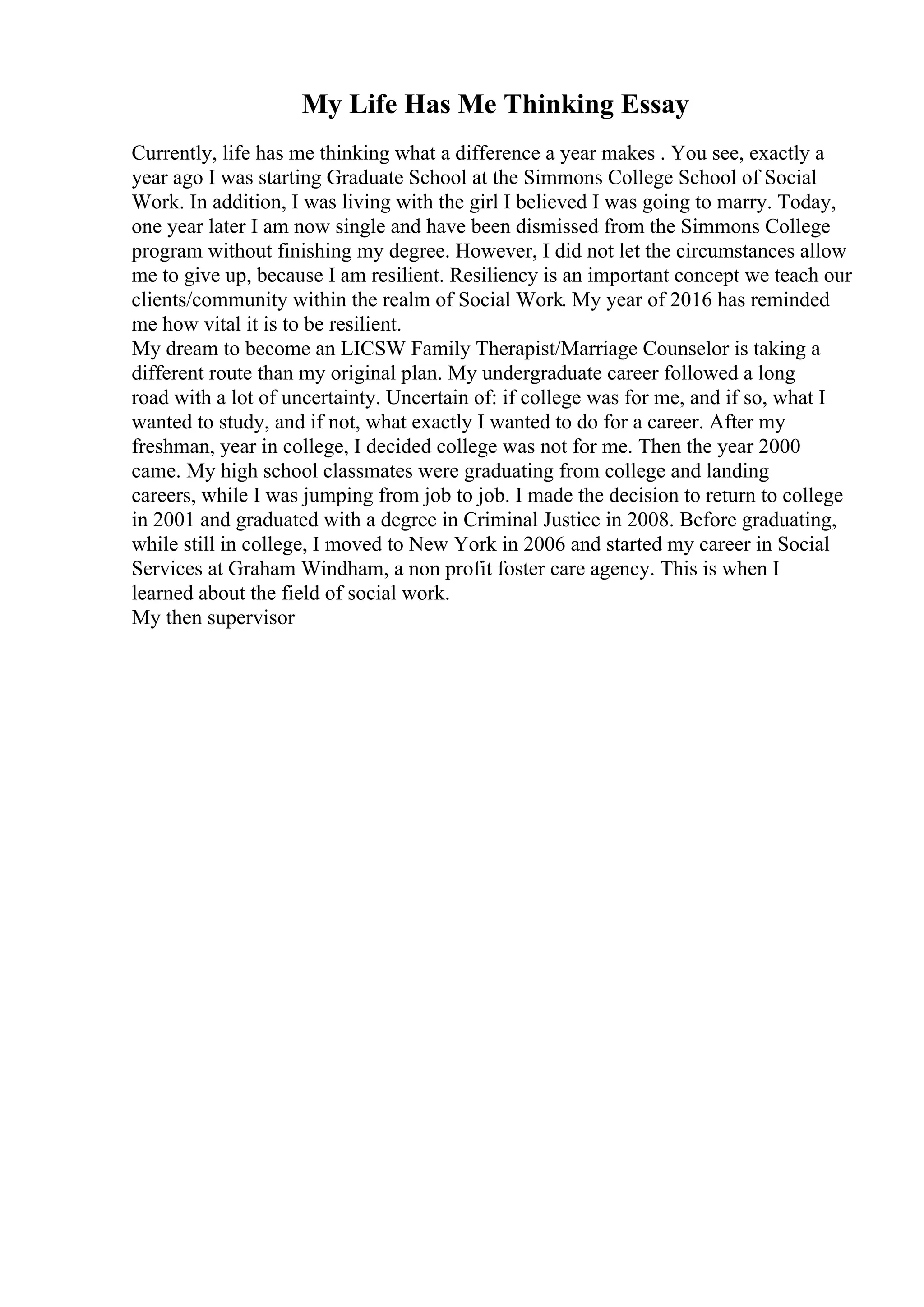 My Life Has Me Thinking Essay
Currently, life has me thinking what a difference a year makes . You see, exactly a
year ago I was starting Graduate School at the Simmons College School of Social
Work. In addition, I was living with the girl I believed I was going to marry. Today,
one year later I am now single and have been dismissed from the Simmons College
program without finishing my degree. However, I did not let the circumstances allow
me to give up, because I am resilient. Resiliency is an important concept we teach our
clients/community within the realm of Social Work. My year of 2016 has reminded
me how vital it is to be resilient.
My dream to become an LICSW Family Therapist/Marriage Counselor is taking a
different route than my original plan. My undergraduate career followed a long
road with a lot of uncertainty. Uncertain of: if college was for me, and if so, what I
wanted to study, and if not, what exactly I wanted to do for a career. After my
freshman, year in college, I decided college was not for me. Then the year 2000
came. My high school classmates were graduating from college and landing
careers, while I was jumping from job to job. I made the decision to return to college
in 2001 and graduated with a degree in Criminal Justice in 2008. Before graduating,
while still in college, I moved to New York in 2006 and started my career in Social
Services at Graham Windham, a non profit foster care agency. This is when I
learned about the field of social work.
My then supervisor
 