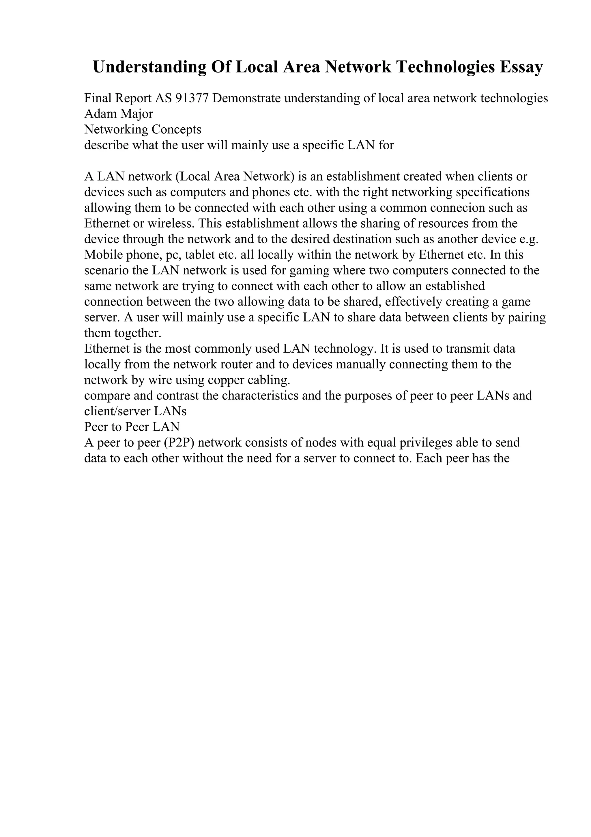 Understanding Of Local Area Network Technologies Essay
Final Report AS 91377 Demonstrate understanding of local area network technologies
Adam Major
Networking Concepts
describe what the user will mainly use a specific LAN for
A LAN network (Local Area Network) is an establishment created when clients or
devices such as computers and phones etc. with the right networking specifications
allowing them to be connected with each other using a common connecion such as
Ethernet or wireless. This establishment allows the sharing of resources from the
device through the network and to the desired destination such as another device e.g.
Mobile phone, pc, tablet etc. all locally within the network by Ethernet etc. In this
scenario the LAN network is used for gaming where two computers connected to the
same network are trying to connect with each other to allow an established
connection between the two allowing data to be shared, effectively creating a game
server. A user will mainly use a specific LAN to share data between clients by pairing
them together.
Ethernet is the most commonly used LAN technology. It is used to transmit data
locally from the network router and to devices manually connecting them to the
network by wire using copper cabling.
compare and contrast the characteristics and the purposes of peer to peer LANs and
client/server LANs
Peer to Peer LAN
A peer to peer (P2P) network consists of nodes with equal privileges able to send
data to each other without the need for a server to connect to. Each peer has the
 