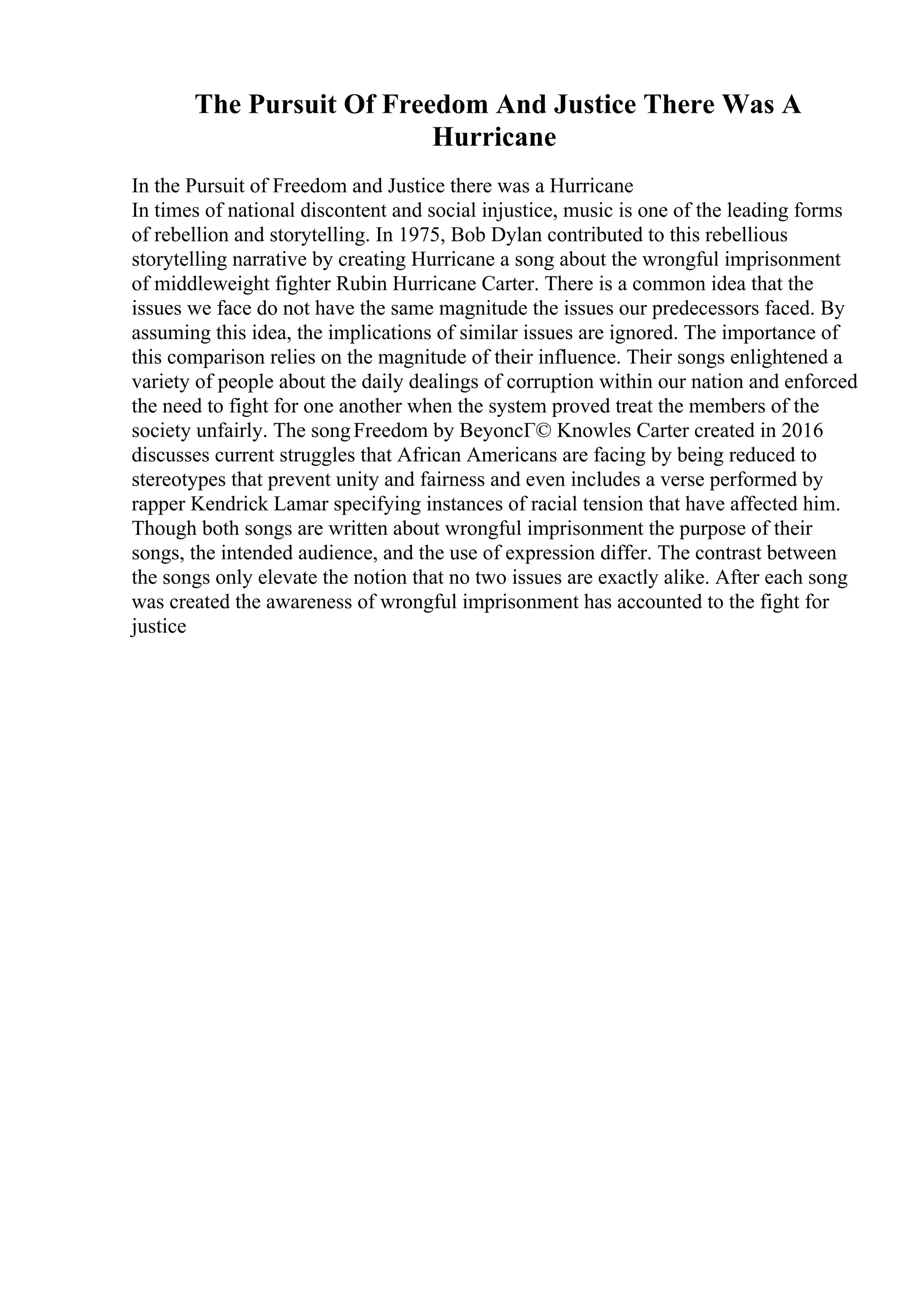 The Pursuit Of Freedom And Justice There Was A
Hurricane
In the Pursuit of Freedom and Justice there was a Hurricane
In times of national discontent and social injustice, music is one of the leading forms
of rebellion and storytelling. In 1975, Bob Dylan contributed to this rebellious
storytelling narrative by creating Hurricane a song about the wrongful imprisonment
of middleweight fighter Rubin Hurricane Carter. There is a common idea that the
issues we face do not have the same magnitude the issues our predecessors faced. By
assuming this idea, the implications of similar issues are ignored. The importance of
this comparison relies on the magnitude of their influence. Their songs enlightened a
variety of people about the daily dealings of corruption within our nation and enforced
the need to fight for one another when the system proved treat the members of the
society unfairly. The songFreedom by BeyoncГ© Knowles Carter created in 2016
discusses current struggles that African Americans are facing by being reduced to
stereotypes that prevent unity and fairness and even includes a verse performed by
rapper Kendrick Lamar specifying instances of racial tension that have affected him.
Though both songs are written about wrongful imprisonment the purpose of their
songs, the intended audience, and the use of expression differ. The contrast between
the songs only elevate the notion that no two issues are exactly alike. After each song
was created the awareness of wrongful imprisonment has accounted to the fight for
justice
 