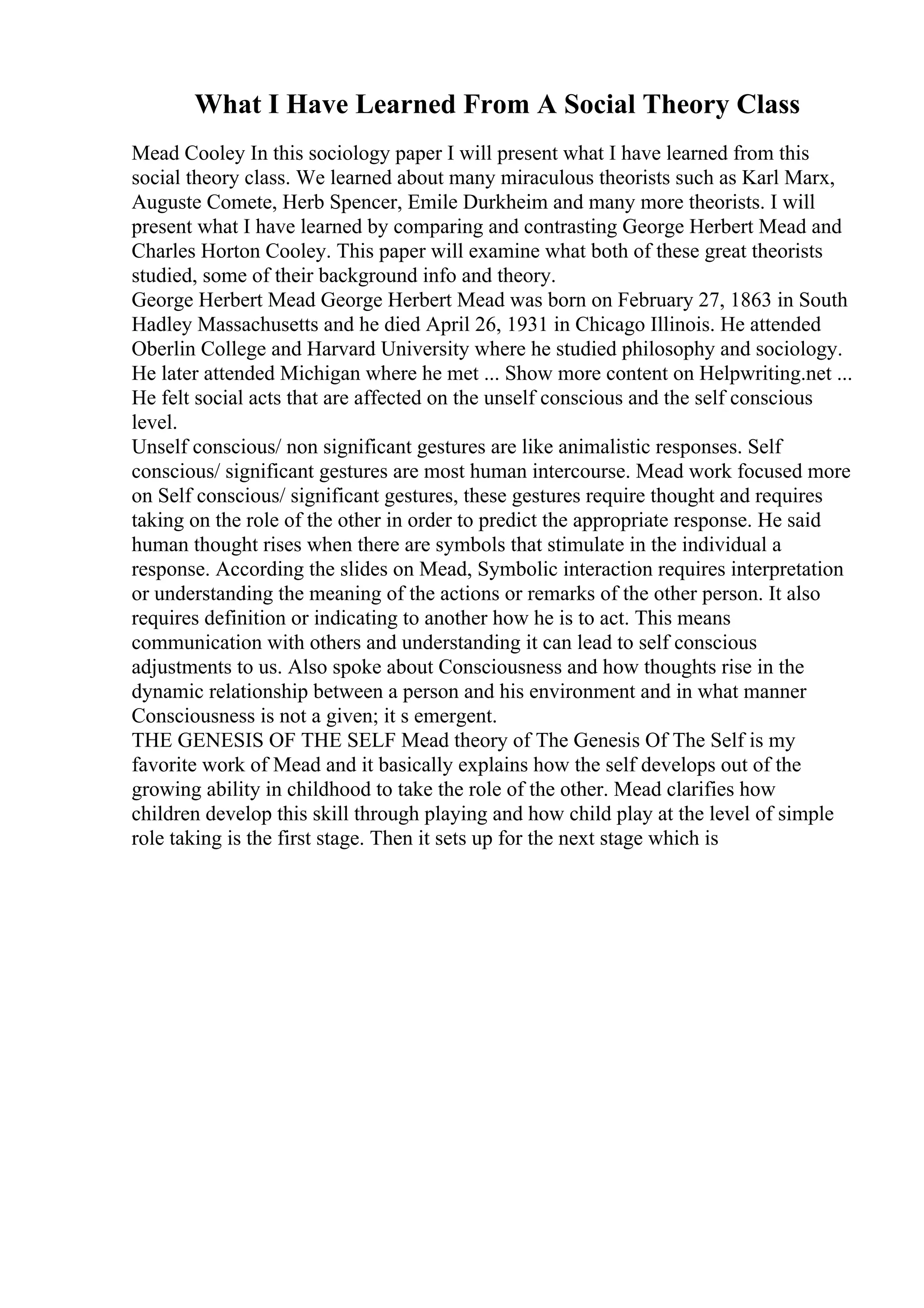 What I Have Learned From A Social Theory Class
Mead Cooley In this sociology paper I will present what I have learned from this
social theory class. We learned about many miraculous theorists such as Karl Marx,
Auguste Comete, Herb Spencer, Emile Durkheim and many more theorists. I will
present what I have learned by comparing and contrasting George Herbert Mead and
Charles Horton Cooley. This paper will examine what both of these great theorists
studied, some of their background info and theory.
George Herbert Mead George Herbert Mead was born on February 27, 1863 in South
Hadley Massachusetts and he died April 26, 1931 in Chicago Illinois. He attended
Oberlin College and Harvard University where he studied philosophy and sociology.
He later attended Michigan where he met ... Show more content on Helpwriting.net ...
He felt social acts that are affected on the unself conscious and the self conscious
level.
Unself conscious/ non significant gestures are like animalistic responses. Self
conscious/ significant gestures are most human intercourse. Mead work focused more
on Self conscious/ significant gestures, these gestures require thought and requires
taking on the role of the other in order to predict the appropriate response. He said
human thought rises when there are symbols that stimulate in the individual a
response. According the slides on Mead, Symbolic interaction requires interpretation
or understanding the meaning of the actions or remarks of the other person. It also
requires definition or indicating to another how he is to act. This means
communication with others and understanding it can lead to self conscious
adjustments to us. Also spoke about Consciousness and how thoughts rise in the
dynamic relationship between a person and his environment and in what manner
Consciousness is not a given; it s emergent.
THE GENESIS OF THE SELF Mead theory of The Genesis Of The Self is my
favorite work of Mead and it basically explains how the self develops out of the
growing ability in childhood to take the role of the other. Mead clarifies how
children develop this skill through playing and how child play at the level of simple
role taking is the first stage. Then it sets up for the next stage which is
 