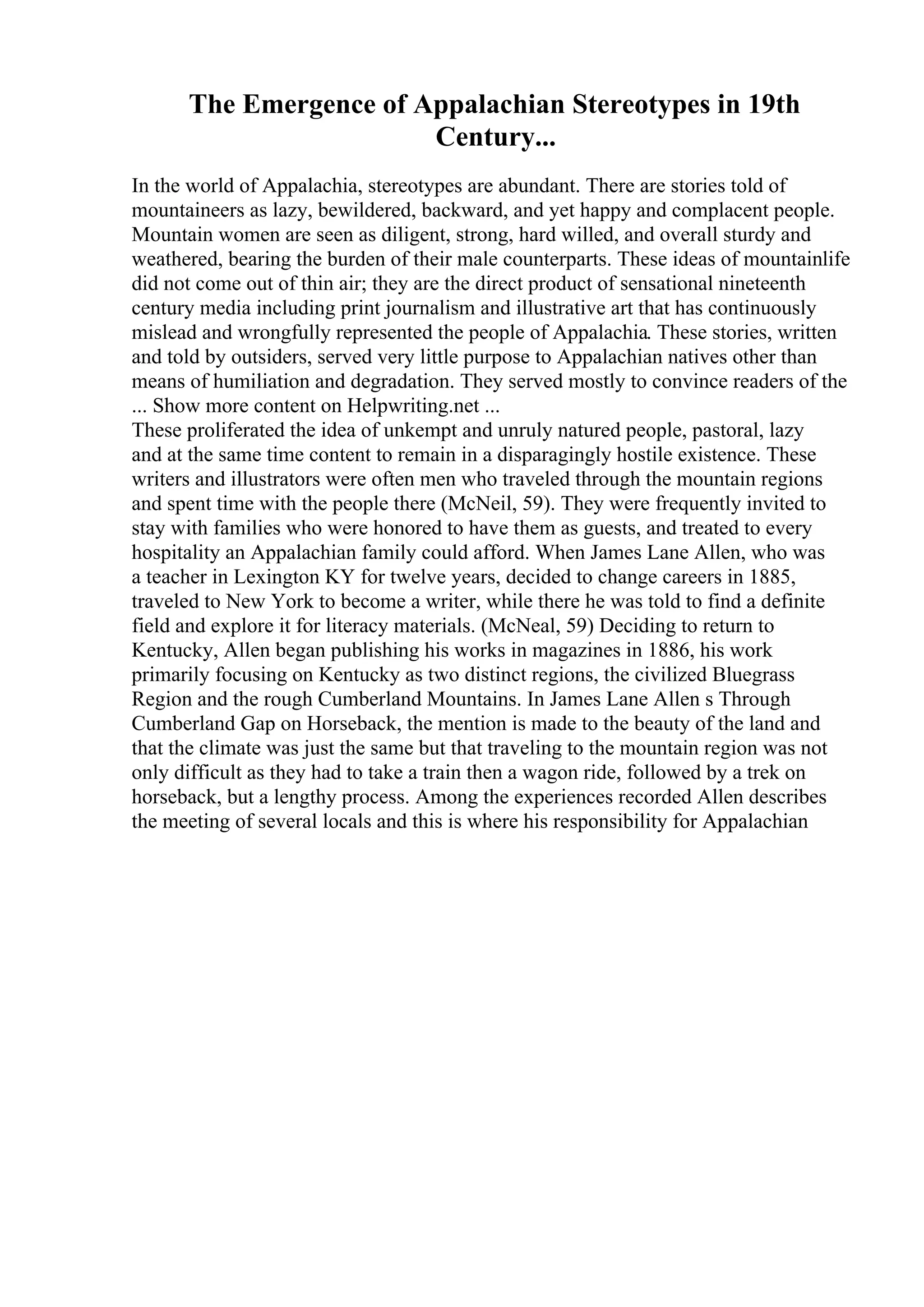 The Emergence of Appalachian Stereotypes in 19th
Century...
In the world of Appalachia, stereotypes are abundant. There are stories told of
mountaineers as lazy, bewildered, backward, and yet happy and complacent people.
Mountain women are seen as diligent, strong, hard willed, and overall sturdy and
weathered, bearing the burden of their male counterparts. These ideas of mountainlife
did not come out of thin air; they are the direct product of sensational nineteenth
century media including print journalism and illustrative art that has continuously
mislead and wrongfully represented the people of Appalachia. These stories, written
and told by outsiders, served very little purpose to Appalachian natives other than
means of humiliation and degradation. They served mostly to convince readers of the
... Show more content on Helpwriting.net ...
These proliferated the idea of unkempt and unruly natured people, pastoral, lazy
and at the same time content to remain in a disparagingly hostile existence. These
writers and illustrators were often men who traveled through the mountain regions
and spent time with the people there (McNeil, 59). They were frequently invited to
stay with families who were honored to have them as guests, and treated to every
hospitality an Appalachian family could afford. When James Lane Allen, who was
a teacher in Lexington KY for twelve years, decided to change careers in 1885,
traveled to New York to become a writer, while there he was told to find a definite
field and explore it for literacy materials. (McNeal, 59) Deciding to return to
Kentucky, Allen began publishing his works in magazines in 1886, his work
primarily focusing on Kentucky as two distinct regions, the civilized Bluegrass
Region and the rough Cumberland Mountains. In James Lane Allen s Through
Cumberland Gap on Horseback, the mention is made to the beauty of the land and
that the climate was just the same but that traveling to the mountain region was not
only difficult as they had to take a train then a wagon ride, followed by a trek on
horseback, but a lengthy process. Among the experiences recorded Allen describes
the meeting of several locals and this is where his responsibility for Appalachian
 