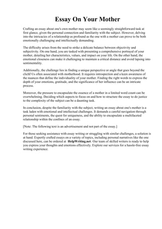 Essay On Your Mother
Crafting an essay about one's own mother may seem like a seemingly straightforward task at
first glance, given the personal connection and familiarity with the subject. However, delving
into the intricacies of a relationship as profound as the one with a mother can prove to be both
emotionally challenging and intellectually demanding.
The difficulty arises from the need to strike a delicate balance between objectivity and
subjectivity. On one hand, you are tasked with presenting a comprehensive portrayal of your
mother, detailing her characteristics, values, and impact on your life. On the other hand, the
emotional closeness can make it challenging to maintain a critical distance and avoid lapsing into
sentimentality.
Additionally, the challenge lies in finding a unique perspective or angle that goes beyond the
clichГ©s often associated with motherhood. It requires introspection and a keen awareness of
the nuances that define the individuality of your mother. Finding the right words to express the
depth of your emotions, gratitude, and the significance of her influence can be an intricate
process.
Moreover, the pressure to encapsulate the essence of a mother in a limited word count can be
overwhelming. Deciding which aspects to focus on and how to structure the essay to do justice
to the complexity of the subject can be a daunting task.
In conclusion, despite the familiarity with the subject, writing an essay about one's mother is a
task laden with emotional and intellectual challenges. It demands a careful navigation through
personal sentiments, the quest for uniqueness, and the ability to encapsulate a multifaceted
relationship within the confines of an essay.
[Note: The following text is an advertisement and not part of the essay.]
For those seeking assistance with essay writing or struggling with similar challenges, a solution is
at hand. Expertly crafted essays on a variety of topics, including personal narratives like the one
discussed here, can be ordered at HelpWriting.net. Our team of skilled writers is ready to help
you express your thoughts and emotions effectively. Explore our services for a hassle-free essay
writing experience.
Essay On Your MotherEssay On Your Mother
 
