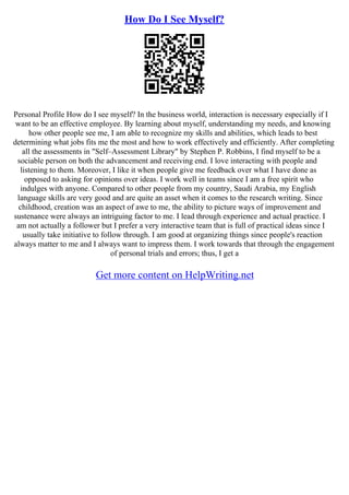 How Do I See Myself?
Personal Profile How do I see myself? In the business world, interaction is necessary especially if I
want to be an effective employee. By learning about myself, understanding my needs, and knowing
how other people see me, I am able to recognize my skills and abilities, which leads to best
determining what jobs fits me the most and how to work effectively and efficiently. After completing
all the assessments in "Self–Assessment Library" by Stephen P. Robbins, I find myself to be a
sociable person on both the advancement and receiving end. I love interacting with people and
listening to them. Moreover, I like it when people give me feedback over what I have done as
opposed to asking for opinions over ideas. I work well in teams since I am a free spirit who
indulges with anyone. Compared to other people from my country, Saudi Arabia, my English
language skills are very good and are quite an asset when it comes to the research writing. Since
childhood, creation was an aspect of awe to me, the ability to picture ways of improvement and
sustenance were always an intriguing factor to me. I lead through experience and actual practice. I
am not actually a follower but I prefer a very interactive team that is full of practical ideas since I
usually take initiative to follow through. I am good at organizing things since people's reaction
always matter to me and I always want to impress them. I work towards that through the engagement
of personal trials and errors; thus, I get a
Get more content on HelpWriting.net
 