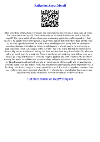 Reflection About Myself
After some time of reflecting over myself and characterizing my own self, I have came up with a
few characteristics of myself. These characteristics are words I feel can be used to describe
myself. The characteristics I have chosen are trustworthy, optimistic, and independent. I find
myself to be a pretty trustworthy person. I have been a person that people have been able to come
to me with a problem and ask for advice. I can also keep secrets pretty well. An example of
something that can contradict me being a trustful person is when I have to lie to someone to
keep someone's secret. An example of this is when I had to lie to my dad that my mom was out
of town. My parents are divorced and my dad lives about an hour away from Smithville. My mom
had to go out of town for a work trip. Since it was during the week, my mom did not want us to
have to go to my dads because it would be tough to get back and forth to school. We also knew
that my dad would be stubborn and persistent about having us stay at his house. So in conclusion,
my Grandma came and watched us while my mom was out of town and I told my dad that she
would be home. This trait did not really start to form until the beginning of my Freshman year. A
lot of my traits started last year because up until then, well, I as well as my other classmates have
not really been in an environment where the level of maturity is much higher than what we are
accustomed to. I find optimistic a word to describe me well because I am
Get more content on HelpWriting.net
 