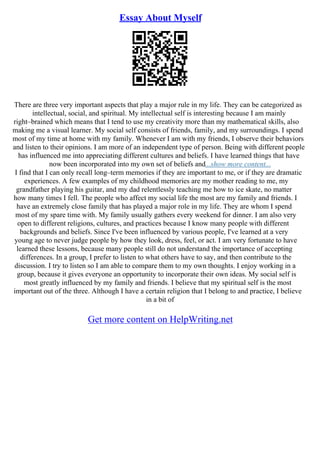 Essay About Myself
There are three very important aspects that play a major rule in my life. They can be categorized as
intellectual, social, and spiritual. My intellectual self is interesting because I am mainly
right–brained which means that I tend to use my creativity more than my mathematical skills, also
making me a visual learner. My social self consists of friends, family, and my surroundings. I spend
most of my time at home with my family. Whenever I am with my friends, I observe their behaviors
and listen to their opinions. I am more of an independent type of person. Being with different people
has influenced me into appreciating different cultures and beliefs. I have learned things that have
now been incorporated into my own set of beliefs and...show more content...
I find that I can only recall long–term memories if they are important to me, or if they are dramatic
experiences. A few examples of my childhood memories are my mother reading to me, my
grandfather playing his guitar, and my dad relentlessly teaching me how to ice skate, no matter
how many times I fell. The people who affect my social life the most are my family and friends. I
have an extremely close family that has played a major role in my life. They are whom I spend
most of my spare time with. My family usually gathers every weekend for dinner. I am also very
open to different religions, cultures, and practices because I know many people with different
backgrounds and beliefs. Since I've been influenced by various people, I've learned at a very
young age to never judge people by how they look, dress, feel, or act. I am very fortunate to have
learned these lessons, because many people still do not understand the importance of accepting
differences. In a group, I prefer to listen to what others have to say, and then contribute to the
discussion. I try to listen so I am able to compare them to my own thoughts. I enjoy working in a
group, because it gives everyone an opportunity to incorporate their own ideas. My social self is
most greatly influenced by my family and friends. I believe that my spiritual self is the most
important out of the three. Although I have a certain religion that I belong to and practice, I believe
in a bit of
Get more content on HelpWriting.net
 