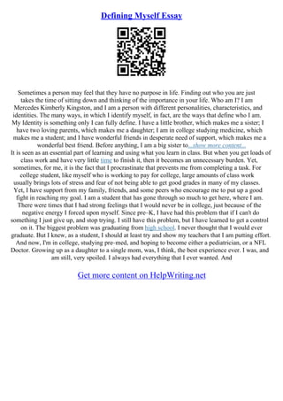 Defining Myself Essay
Sometimes a person may feel that they have no purpose in life. Finding out who you are just
takes the time of sitting down and thinking of the importance in your life. Who am I? I am
Mercedes Kimberly Kingston, and I am a person with different personalities, characteristics, and
identities. The many ways, in which I identify myself, in fact, are the ways that define who I am.
My Identity is something only I can fully define. I have a little brother, which makes me a sister; I
have two loving parents, which makes me a daughter; I am in college studying medicine, which
makes me a student; and I have wonderful friends in desperate need of support, which makes me a
wonderful best friend. Before anything, I am a big sister to...show more content...
It is seen as an essential part of learning and using what you learn in class. But when you get loads of
class work and have very little time to finish it, then it becomes an unnecessary burden. Yet,
sometimes, for me, it is the fact that I procrastinate that prevents me from completing a task. For
college student, like myself who is working to pay for college, large amounts of class work
usually brings lots of stress and fear of not being able to get good grades in many of my classes.
Yet, I have support from my family, friends, and some peers who encourage me to put up a good
fight in reaching my goal. I am a student that has gone through so much to get here, where I am.
There were times that I had strong feelings that I would never be in college, just because of the
negative energy I forced upon myself. Since pre–K, I have had this problem that if I can't do
something I just give up, and stop trying. I still have this problem, but I have learned to get a control
on it. The biggest problem was graduating from high school. I never thought that I would ever
graduate. But I knew, as a student, I should at least try and show my teachers that I am putting effort.
And now, I'm in college, studying pre–med, and hoping to become either a pediatrician, or a NFL
Doctor. Growing up as a daughter to a single mom, was, I think, the best experience ever. I was, and
am still, very spoiled. I always had everything that I ever wanted. And
Get more content on HelpWriting.net
 