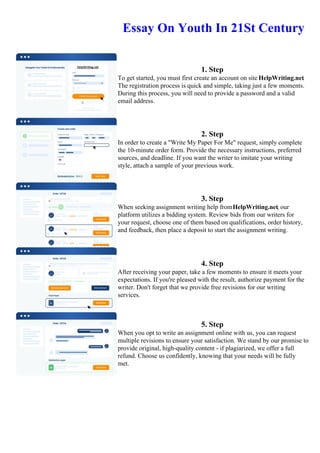 Essay On Youth In 21St Century
1. Step
To get started, you must first create an account on site HelpWriting.net.
The registration process is quick and simple, taking just a few moments.
During this process, you will need to provide a password and a valid
email address.
2. Step
In order to create a "Write My Paper For Me" request, simply complete
the 10-minute order form. Provide the necessary instructions, preferred
sources, and deadline. If you want the writer to imitate your writing
style, attach a sample of your previous work.
3. Step
When seeking assignment writing help fromHelpWriting.net, our
platform utilizes a bidding system. Review bids from our writers for
your request, choose one of them based on qualifications, order history,
and feedback, then place a deposit to start the assignment writing.
4. Step
After receiving your paper, take a few moments to ensure it meets your
expectations. If you're pleased with the result, authorize payment for the
writer. Don't forget that we provide free revisions for our writing
services.
5. Step
When you opt to write an assignment online with us, you can request
multiple revisions to ensure your satisfaction. We stand by our promise to
provide original, high-quality content - if plagiarized, we offer a full
refund. Choose us confidently, knowing that your needs will be fully
met.
Essay On Youth In 21St CenturyEssay On Youth In 21St Century
 