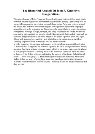 The Rhetorical Analysis Of John F. Kennedy s
Inauguration...
The remembrance of John Fitzgerald Kennedy often correlates with his tragic death;
however, another significant moment that occurred in Kennedy s presidency was his
impactful inauguration speech that persuaded and united American citizens around
the nation. His audience reached far beyond those gathered before him to people
around the world. In preparing for this moment, he sought both to inspire the nation
and spread a message of hope, strength, and unity to come in the future. Within the
concluding statements of his speech, John F. Kennedyused rhetorical devices such as
allusions and parallelism so he could appealto the public s pathos, ethos and logos.
Along with assuring his credibility and reliability as the nation s new president,
Kennedy implanted fresh aspirations into his people s minds.
In order to convey his message and connect to his people on a personal level, John
F. Kennedy had to apply to his audience s pathos. To unite a conglomerate of people,
one must fuse them under a common cause, which in numerous cases, can be related
to that group s emotions. Kennedy pulls at the American s emotion when he refers
to them as [His] fellow citizens, and stating the success of the future falls in [their]
hands. . . more than [his] (21). He is tapping in on emotions that make Americans
feel as if they are apart of something more, and have hope in the future to come.
When he refers to them as fellows citizens , Kennedy wants the people to realize that
they are just
 