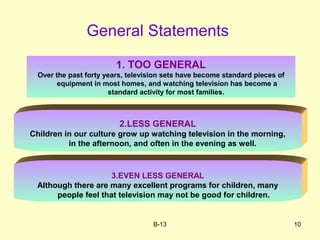 B-13 10
General Statements
1. TOO GENERAL
Over the past forty years, television sets have become standard pieces of
equipment in most homes, and watching television has become a
standard activity for most families.
2.LESS GENERAL
Children in our culture grow up watching television in the morning,
in the afternoon, and often in the evening as well.
3.EVEN LESS GENERAL
Although there are many excellent programs for children, many
people feel that television may not be good for children.
 