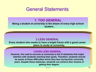B-13 13
General Statements
1. TOO GENERAL
Being a student at university is the dream of every high school
student..
2.LESS GENERAL
Every student who wants to have a bright future with a good career
plans to study at university.
3.EVEN LESS GENERAL
However, the road to success at university is full of obstacles that might
interfere with students reaching their goals. Therefore, students should
be aware of those difficulties which they face during their university
years. Despite these obstacles, students can achieve their dreams of
getting their degree.
 