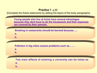 Smoking in restaurants should be banned because…..
a.
b.
B-13 16
Young people who live at home have several advantages
because they dont have to do the housework and their expenses
are covered by their parents.
Pollution in big cities causes problems such as…….
a.
b.
Two main effects of entering a university can be listed as
a.
b.
Practice 1 p.20
(Complete the thesis statements by adding the topics of the body paragraphs)
 