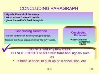 B-13 17
Concluding Sentence
The first sentence of the concluding paragraph.
Repeats the thesis statament in DIFFERENT words.
Concluding
Comment
Writer’s opinion
judgement
advice
CONCLUDING PARAGRAPH
It signals the end of the essay.
It summarizes the main points.
It gives the writer’s final thoughts.
DO NOT add any new ideas.
DO NOT FORGET to start with transition signals such
as
• In brief, in short, to sum up or in conclusion, etc.

 