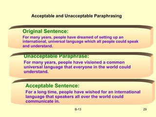 B-13 29
Original Sentence:
For many years, people have dreamed of setting up an
international, universal language which all people could speak
and understand.
Unacceptable Paraphrase:
For many years, people have visioned a common
universal language that everyone in the world could
understand.
Acceptable Sentence:
For a long time, people have wished for an international
language that speakers all over the world could
communicate in.
Acceptable and Unacceptable Paraphrasing
 