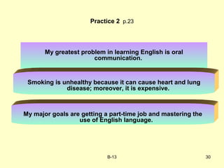 B-13 30
Practice 2 p.23
My greatest problem in learning English is oral
communication.
Smoking is unhealthy because it can cause heart and lung
disease; moreover, it is expensive.
My major goals are getting a part-time job and mastering the
use of English language.
 