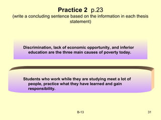 B-13 31
Discrimination, lack of economic opportunity, and inferior
education are the three main causes of poverty today.
Practice 2 p.23
(write a concluding sentence based on the information in each thesis
statement)
Students who work while they are studying meet a lot of
people, practice what they have learned and gain
responsibility.
 