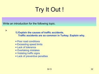 B-13 32
Try It Out !
Write an introduction for the following topic.

1) Explain the causes of traffic accidents.
Traffic accidents are so common in Turkey. Explain why.
• Poor road conditions
• Exceeding speed limits
• Lack of tolerance
• Overtaking mistakes
• Violating traffic signs
• Lack of preventive penalties
 