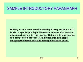B-13 7
SAMPLE INTRODUCTORY PARAGRAPH
Driving a car is a neccessity in today’s busy society, and it
is also a special privilege. Therefore, anyone who wants to
drive must carry a driving license. Getting a driving license
is a complicated process. It is divided into two steps:
studying the traffic laws and taking the written exam.
 