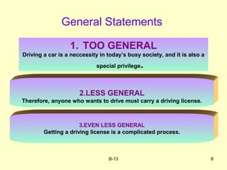 B-13 8
General Statements
1. TOO GENERAL
Driving a car is a neccessity in today’s busy society, and it is also a
special privilege.
2.LESS GENERAL
Therefore, anyone who wants to drive must carry a driving license.
3.EVEN LESS GENERAL
Getting a driving license is a complicated process.
 