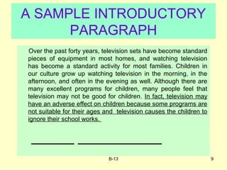 B-13 9
A SAMPLE INTRODUCTORY
PARAGRAPH
Over the past forty years, television sets have become standard
pieces of equipment in most homes, and watching television
has become a standard activity for most families. Children in
our culture grow up watching television in the morning, in the
afternoon, and often in the evening as well. Although there are
many excellent programs for children, many people feel that
television may not be good for children. In fact, television may
have an adverse effect on children because some programs are
not suitable for their ages and television causes the children to
ignore their school works.
 