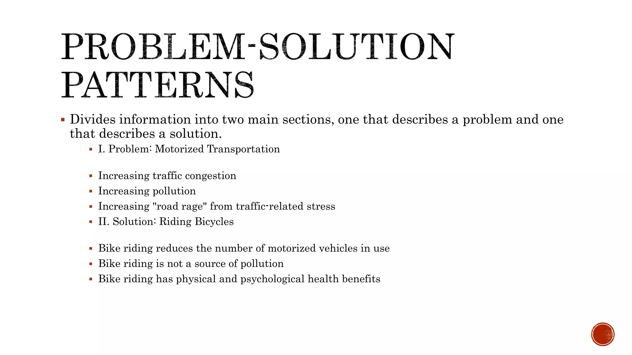  Divides information into two main sections, one that describes a problem and one
that describes a solution.
 I. Problem: Motorized Transportation
 Increasing traffic congestion
 Increasing pollution
 Increasing "road rage" from traffic-related stress
 II. Solution: Riding Bicycles
 Bike riding reduces the number of motorized vehicles in use
 Bike riding is not a source of pollution
 Bike riding has physical and psychological health benefits
 
