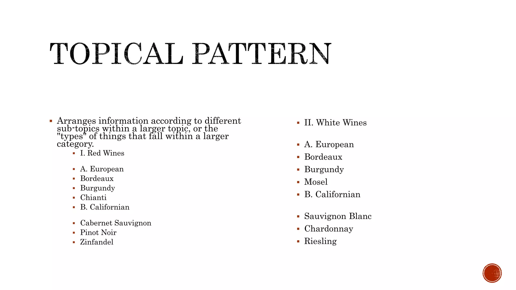  Arranges information according to different
sub-topics within a larger topic, or the
"types" of things that fall within a larger
category.
 I. Red Wines
 A. European
 Bordeaux
 Burgundy
 Chianti
 B. Californian
 Cabernet Sauvignon
 Pinot Noir
 Zinfandel
 II. White Wines
 A. European
 Bordeaux
 Burgundy
 Mosel
 B. Californian
 Sauvignon Blanc
 Chardonnay
 Riesling
 