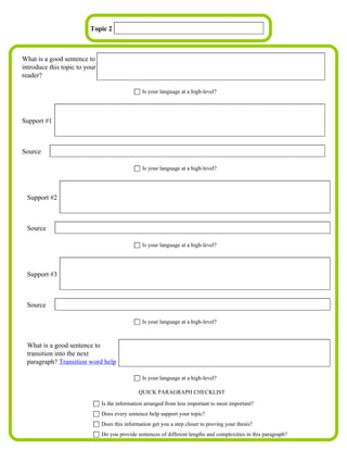 Topic 2



What is a good sentence to
introduce this topic to your
reader?

                                                 Is your language at a high-level?




Support #1



Source

                                                 Is your language at a high-level?




 Support #2



 Source

                                                 Is your language at a high-level?




 Support #3



 Source

                                                 Is your language at a high-level?



 What is a good sentence to
 transition into the next
 paragraph? Transition word help

                                                 Is your language at a high-level?

                                               QUICK PARAGRAPH CHECKLIST

                               Is the information arranged from less important to most important?
                               Does every sentence help support your topic?
                               Does this information get you a step closer to proving your thesis?
                               Do you provide sentences of different lengths and complexities in this paragraph?
 