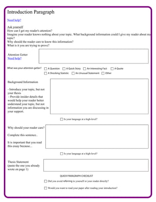 Introduction Paragraph
Need help?

Ask yourself
How can I get my reader's attention?
Imagine your reader knows nothing about your topic. What background information could I give my reader about my
topic?
Why should the reader care to know this information?
What is it you are trying to prove?


Attention Getter
Need help?


What was your attention getter?   A Question        A Quick Story       An Interesting Fact       A Quote
                                  A Shocking Statistic       An Unusual Statement         Other


Background Information

- Introduce your topic, but not
your thesis
 - Provide insider details that
would help your reader better
understand your topic, but not
information you are discussing in
your support.

                                                  Is your language at a high-level?


Why should your reader care?

Complete this sentence..

It is important that you read
this essay because...

                                                  Is your language at a high-level?


Thesis Statement
(paste the one you already
wrote on page 1)

                                               QUICK PARAGRAPH CHECKLIST

                                  Did you avoid referring to yourself or your reader directly?

                                  Would you want to read your paper after reading your introduction?
 