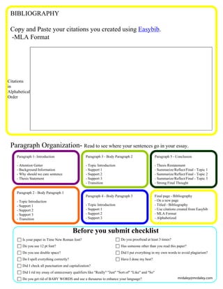 BIBLIOGRAPHY

 Copy and Paste your citations you created using Easybib.
 -MLA Format




Citations
in
Alphabetical
Order




 Paragraph Organization- Read to see where your sentences go in your essay.
     Paragraph 1- Introduction                     Paragraph 3 - Body Paragraph 2                     Paragraph 5 - Conclusion

     - Attention Getter                            - Topic Introduction                               - Thesis Restatement
     - Background Information                      - Support 1                                        - Summarize/Reflect/Final - Topic 1
     - Why should we care sentence                 - Support 2                                        - Summarize/Reflect/Final - Topic 2
     - Thesis Statement                            - Support 3                                        - Summarize/Reflect/Final - Topic 3
                                                   - Transition                                       - Strong Final Thought

     Paragraph 2 - Body Paragraph 1
                                                   Paragraph 4 - Body Paragraph 3                     Final page - Bibliography
     - Topic Introduction                                                                             - On a new page
     - Support 1                                   - Topic Introduction                               - Titled - Bibliography
     - Support 2                                   - Support 1                                        - Use citations created from Easybib
     - Support 3                                   - Support 2                                        - MLA Format
     - Transition                                  - Support 3                                        - Alphabetized


                                           Before you submit checklist
        Is your paper in Time New Roman font?                              Do you proofread at least 3 times?
        Do you use 12 pt font?                                             Has someone other than you read this paper?
        Do you use double space?                                           Did I put everything in my own words to avoid plagiarism?
        Do I spell everything correctly?                                   Have I done my best?
        Did I check all punctuation and capitalization?
        Did I rid my essay of unnecessary qualifiers like "Really" "Just" "Sort of" "Like" and "So"
        Do you get rid of BABY WORDS and use a thesaurus to enhance your language?                                   mrdaley@mrdaley.com
 