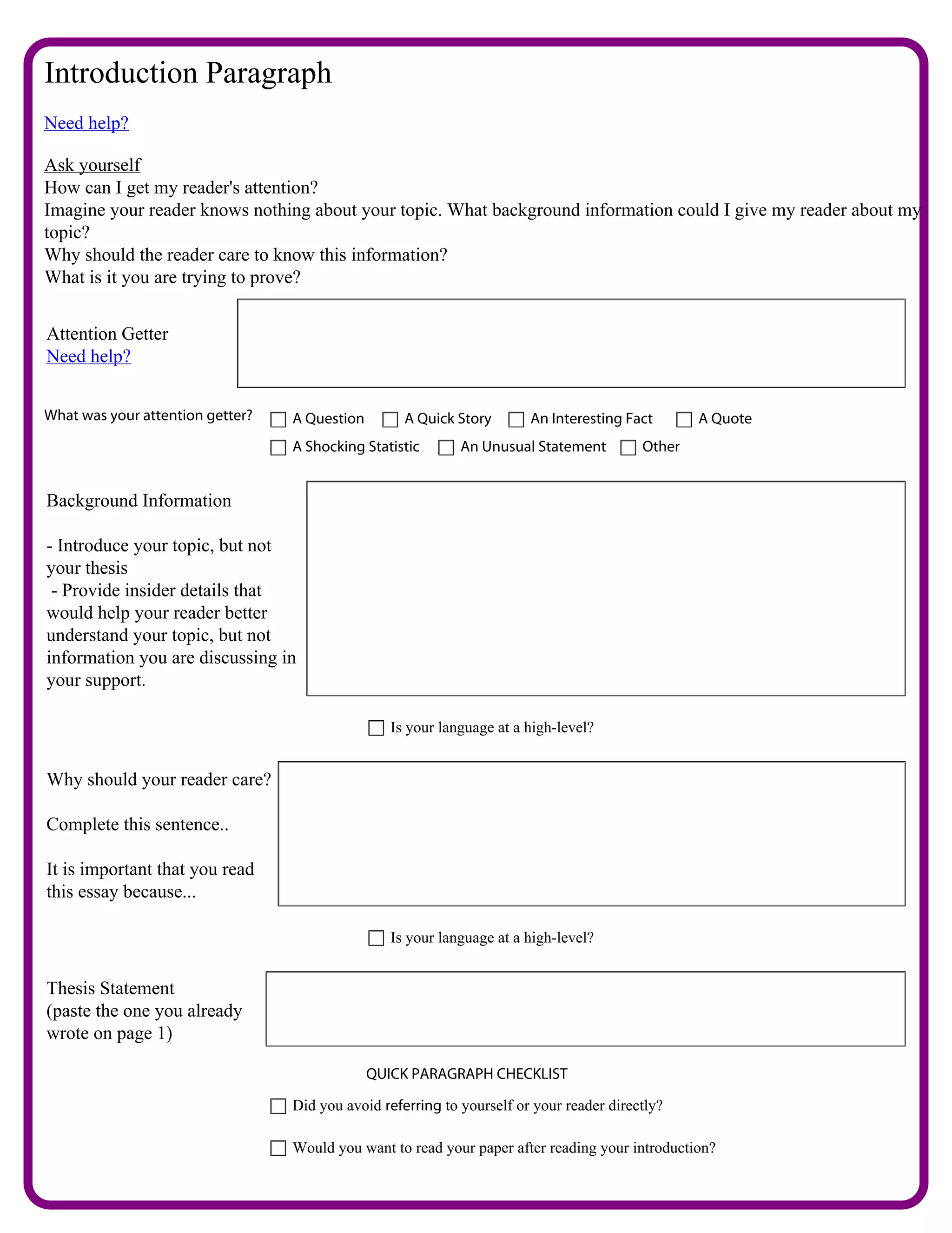 Introduction Paragraph
Need help?

Ask yourself
How can I get my reader's attention?
Imagine your reader knows nothing about your topic. What background information could I give my reader about my
topic?
Why should the reader care to know this information?
What is it you are trying to prove?


Attention Getter
                             What do you think makes a person a good leader or role model?
Need help?


What was your attention getter?      A Question        A Quick Story       An Interesting Fact       A Quote
                                     A Shocking Statistic       An Unusual Statement         Other


Background Information

- Introduce your topic, but not        To me a good role model is someone who has learned from the mistakes they
your thesis                            have made in the past. I believe that Queen Latifah has done all the things to
 - Provide insider details that        make her a good role model. She has made many mistakes in her life which
would help your reader better          just makes her human. The thing that makes her spectacular is that she has
understand your topic, but not         learned from them and fixed them.
information you are discussing in
your support.

                                                     Is your language at a high-level?


Why should your reader care?

Complete this sentence..           you should know that everybody make mistakes but it is only right if you learn
                                   from them in order to achieve what you want to later in life.
It is important that you read
this essay because...

                                                     Is your language at a high-level?


Thesis Statement
(paste the one you already        Queen Latifah is a great role model for young women.
wrote on page 1)

                                                  QUICK PARAGRAPH CHECKLIST

                                     Did you avoid referring to yourself or your reader directly?

                                     Would you want to read your paper after reading your introduction?
 