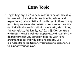 Essay Topic
• Logan Feys argues, “To be human is to be an individual
  human, with individual tastes, talents, values, and
  aspirations that are distinct from those of others. Living
  in society, we are under constant pressure to surrender
  our individuality to the will of the majority, the school,
  the workplace, the family, etc” (par. 6). Do you agree
  with Feys? Write a well-developed essay discussing the
  degree to which you agree or disagree with Feys’
  argument about individuality and society. Use
  examples from the text and your personal experience
  to support your opinion.
 