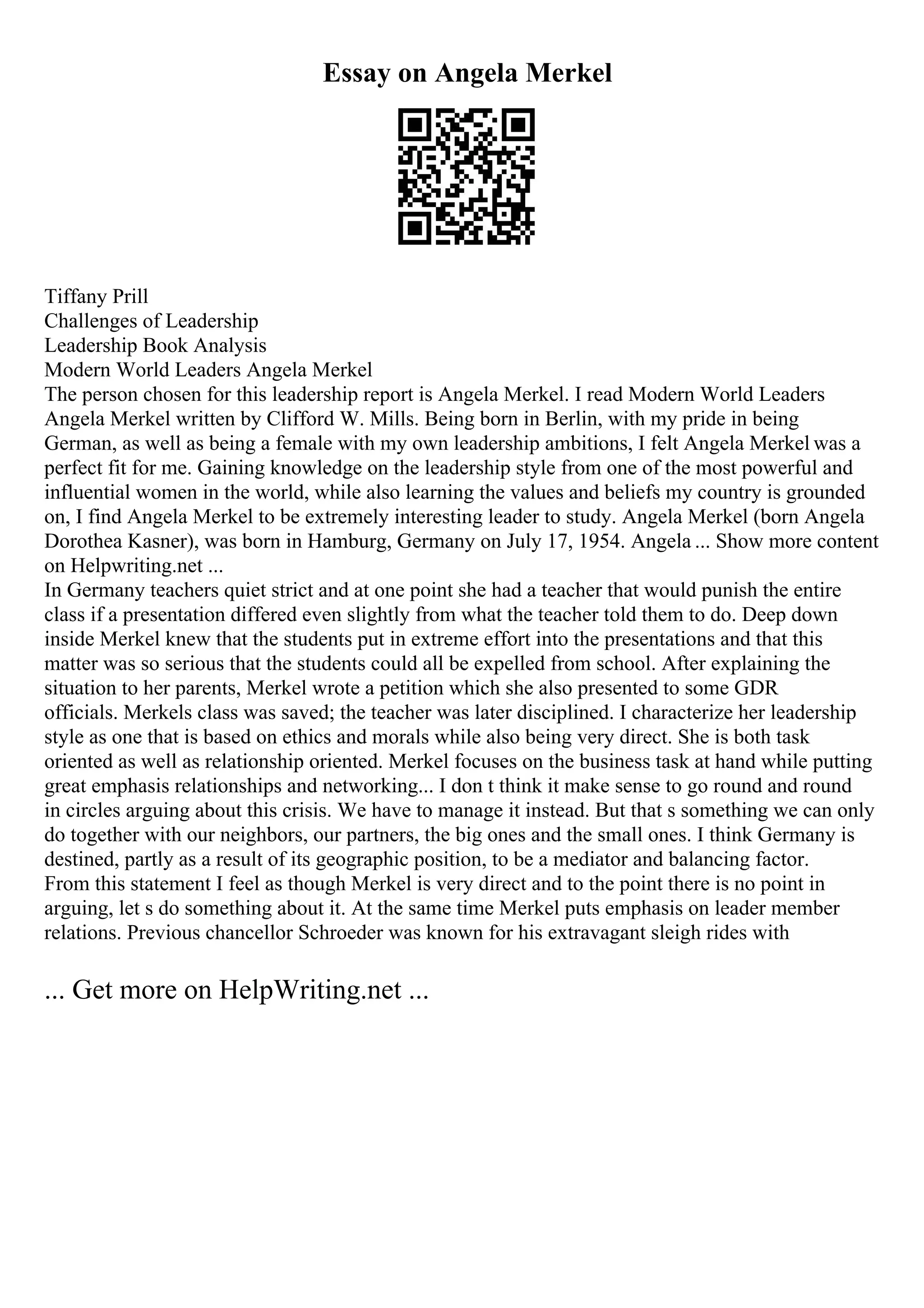 Essay on Angela Merkel
Tiffany Prill
Challenges of Leadership
Leadership Book Analysis
Modern World Leaders Angela Merkel
The person chosen for this leadership report is Angela Merkel. I read Modern World Leaders
Angela Merkel written by Clifford W. Mills. Being born in Berlin, with my pride in being
German, as well as being a female with my own leadership ambitions, I felt Angela Merkel was a
perfect fit for me. Gaining knowledge on the leadership style from one of the most powerful and
influential women in the world, while also learning the values and beliefs my country is grounded
on, I find Angela Merkel to be extremely interesting leader to study. Angela Merkel (born Angela
Dorothea Kasner), was born in Hamburg, Germany on July 17, 1954. Angela ... Show more content
on Helpwriting.net ...
In Germany teachers quiet strict and at one point she had a teacher that would punish the entire
class if a presentation differed even slightly from what the teacher told them to do. Deep down
inside Merkel knew that the students put in extreme effort into the presentations and that this
matter was so serious that the students could all be expelled from school. After explaining the
situation to her parents, Merkel wrote a petition which she also presented to some GDR
officials. Merkels class was saved; the teacher was later disciplined. I characterize her leadership
style as one that is based on ethics and morals while also being very direct. She is both task
oriented as well as relationship oriented. Merkel focuses on the business task at hand while putting
great emphasis relationships and networking... I don t think it make sense to go round and round
in circles arguing about this crisis. We have to manage it instead. But that s something we can only
do together with our neighbors, our partners, the big ones and the small ones. I think Germany is
destined, partly as a result of its geographic position, to be a mediator and balancing factor.
From this statement I feel as though Merkel is very direct and to the point there is no point in
arguing, let s do something about it. At the same time Merkel puts emphasis on leader member
relations. Previous chancellor Schroeder was known for his extravagant sleigh rides with
... Get more on HelpWriting.net ...
 