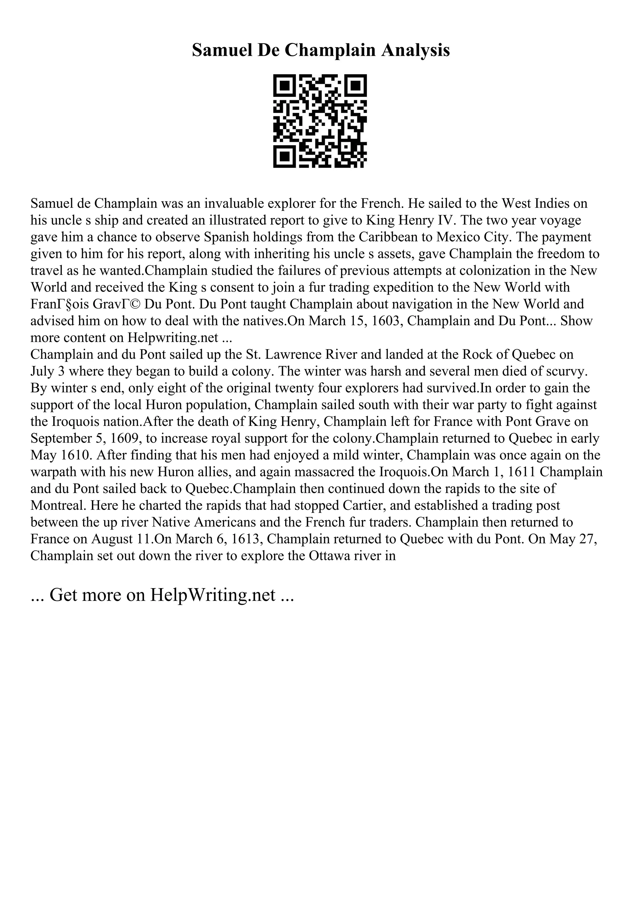 Samuel De Champlain Analysis
Samuel de Champlain was an invaluable explorer for the French. He sailed to the West Indies on
his uncle s ship and created an illustrated report to give to King Henry IV. The two year voyage
gave him a chance to observe Spanish holdings from the Caribbean to Mexico City. The payment
given to him for his report, along with inheriting his uncle s assets, gave Champlain the freedom to
travel as he wanted.Champlain studied the failures of previous attempts at colonization in the New
World and received the King s consent to join a fur trading expedition to the New World with
FranГ§ois GravГ© Du Pont. Du Pont taught Champlain about navigation in the New World and
advised him on how to deal with the natives.On March 15, 1603, Champlain and Du Pont... Show
more content on Helpwriting.net ...
Champlain and du Pont sailed up the St. Lawrence River and landed at the Rock of Quebec on
July 3 where they began to build a colony. The winter was harsh and several men died of scurvy.
By winter s end, only eight of the original twenty four explorers had survived.In order to gain the
support of the local Huron population, Champlain sailed south with their war party to fight against
the Iroquois nation.After the death of King Henry, Champlain left for France with Pont Grave on
September 5, 1609, to increase royal support for the colony.Champlain returned to Quebec in early
May 1610. After finding that his men had enjoyed a mild winter, Champlain was once again on the
warpath with his new Huron allies, and again massacred the Iroquois.On March 1, 1611 Champlain
and du Pont sailed back to Quebec.Champlain then continued down the rapids to the site of
Montreal. Here he charted the rapids that had stopped Cartier, and established a trading post
between the up river Native Americans and the French fur traders. Champlain then returned to
France on August 11.On March 6, 1613, Champlain returned to Quebec with du Pont. On May 27,
Champlain set out down the river to explore the Ottawa river in
... Get more on HelpWriting.net ...
 
