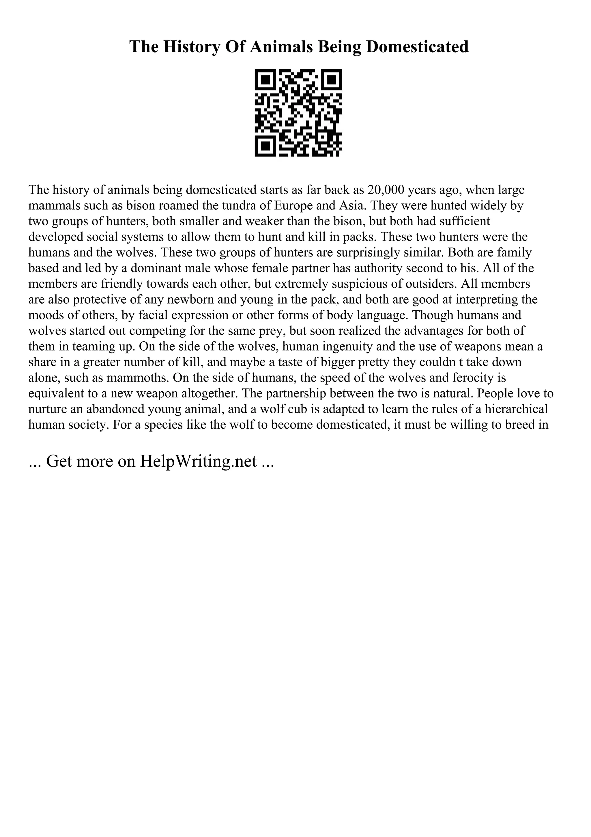 The History Of Animals Being Domesticated
The history of animals being domesticated starts as far back as 20,000 years ago, when large
mammals such as bison roamed the tundra of Europe and Asia. They were hunted widely by
two groups of hunters, both smaller and weaker than the bison, but both had sufficient
developed social systems to allow them to hunt and kill in packs. These two hunters were the
humans and the wolves. These two groups of hunters are surprisingly similar. Both are family
based and led by a dominant male whose female partner has authority second to his. All of the
members are friendly towards each other, but extremely suspicious of outsiders. All members
are also protective of any newborn and young in the pack, and both are good at interpreting the
moods of others, by facial expression or other forms of body language. Though humans and
wolves started out competing for the same prey, but soon realized the advantages for both of
them in teaming up. On the side of the wolves, human ingenuity and the use of weapons mean a
share in a greater number of kill, and maybe a taste of bigger pretty they couldn t take down
alone, such as mammoths. On the side of humans, the speed of the wolves and ferocity is
equivalent to a new weapon altogether. The partnership between the two is natural. People love to
nurture an abandoned young animal, and a wolf cub is adapted to learn the rules of a hierarchical
human society. For a species like the wolf to become domesticated, it must be willing to breed in
... Get more on HelpWriting.net ...
 