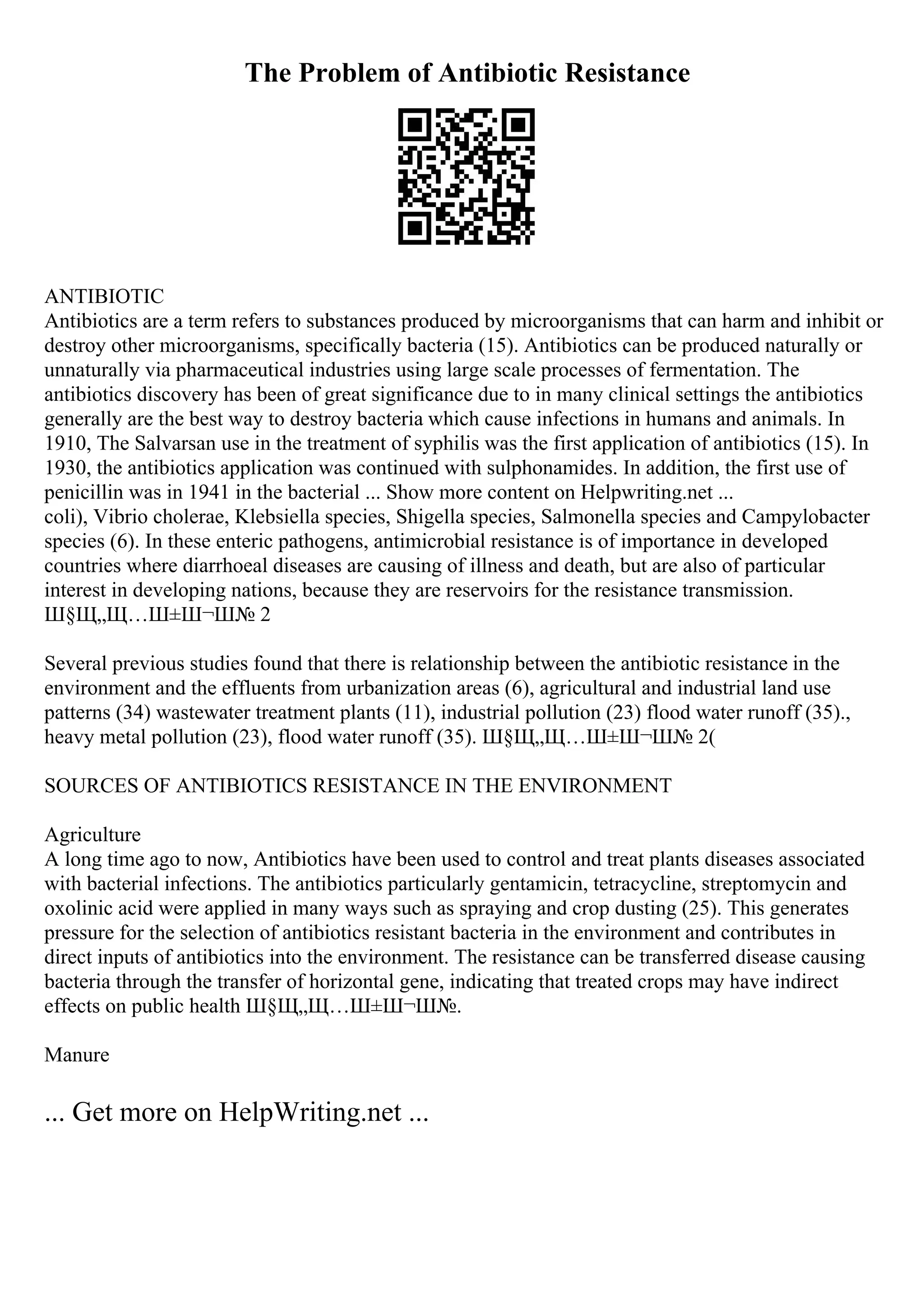 The Problem of Antibiotic Resistance
ANTIBIOTIC
Antibiotics are a term refers to substances produced by microorganisms that can harm and inhibit or
destroy other microorganisms, specifically bacteria (15). Antibiotics can be produced naturally or
unnaturally via pharmaceutical industries using large scale processes of fermentation. The
antibiotics discovery has been of great significance due to in many clinical settings the antibiotics
generally are the best way to destroy bacteria which cause infections in humans and animals. In
1910, The Salvarsan use in the treatment of syphilis was the first application of antibiotics (15). In
1930, the antibiotics application was continued with sulphonamides. In addition, the first use of
penicillin was in 1941 in the bacterial ... Show more content on Helpwriting.net ...
coli), Vibrio cholerae, Klebsiella species, Shigella species, Salmonella species and Campylobacter
species (6). In these enteric pathogens, antimicrobial resistance is of importance in developed
countries where diarrhoeal diseases are causing of illness and death, but are also of particular
interest in developing nations, because they are reservoirs for the resistance transmission.
Ш§Щ„Щ…Ш±Ш¬Ш№ 2
Several previous studies found that there is relationship between the antibiotic resistance in the
environment and the effluents from urbanization areas (6), agricultural and industrial land use
patterns (34) wastewater treatment plants (11), industrial pollution (23) flood water runoff (35).,
heavy metal pollution (23), flood water runoff (35). Ш§Щ„Щ…Ш±Ш¬Ш№ 2(
SOURCES OF ANTIBIOTICS RESISTANCE IN THE ENVIRONMENT
Agriculture
A long time ago to now, Antibiotics have been used to control and treat plants diseases associated
with bacterial infections. The antibiotics particularly gentamicin, tetracycline, streptomycin and
oxolinic acid were applied in many ways such as spraying and crop dusting (25). This generates
pressure for the selection of antibiotics resistant bacteria in the environment and contributes in
direct inputs of antibiotics into the environment. The resistance can be transferred disease causing
bacteria through the transfer of horizontal gene, indicating that treated crops may have indirect
effects on public health Ш§Щ„Щ…Ш±Ш¬Ш№.
Manure
... Get more on HelpWriting.net ...
 