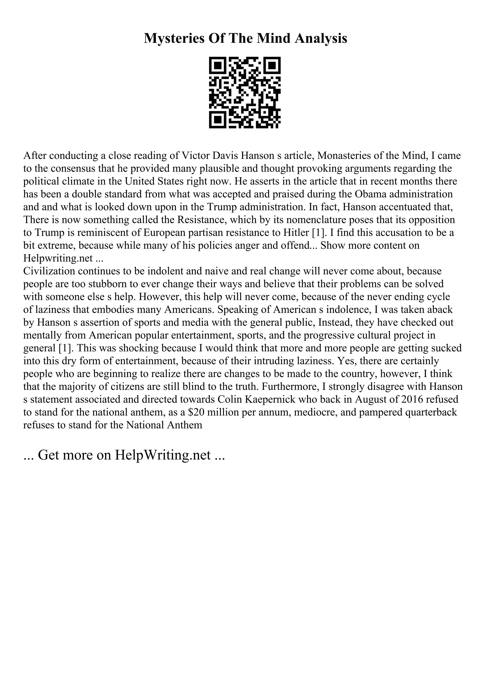 Mysteries Of The Mind Analysis
After conducting a close reading of Victor Davis Hanson s article, Monasteries of the Mind, I came
to the consensus that he provided many plausible and thought provoking arguments regarding the
political climate in the United States right now. He asserts in the article that in recent months there
has been a double standard from what was accepted and praised during the Obama administration
and and what is looked down upon in the Trump administration. In fact, Hanson accentuated that,
There is now something called the Resistance, which by its nomenclature poses that its opposition
to Trump is reminiscent of European partisan resistance to Hitler [1]. I find this accusation to be a
bit extreme, because while many of his policies anger and offend... Show more content on
Helpwriting.net ...
Civilization continues to be indolent and naive and real change will never come about, because
people are too stubborn to ever change their ways and believe that their problems can be solved
with someone else s help. However, this help will never come, because of the never ending cycle
of laziness that embodies many Americans. Speaking of American s indolence, I was taken aback
by Hanson s assertion of sports and media with the general public, Instead, they have checked out
mentally from American popular entertainment, sports, and the progressive cultural project in
general [1]. This was shocking because I would think that more and more people are getting sucked
into this dry form of entertainment, because of their intruding laziness. Yes, there are certainly
people who are beginning to realize there are changes to be made to the country, however, I think
that the majority of citizens are still blind to the truth. Furthermore, I strongly disagree with Hanson
s statement associated and directed towards Colin Kaepernick who back in August of 2016 refused
to stand for the national anthem, as a $20 million per annum, mediocre, and pampered quarterback
refuses to stand for the National Anthem
... Get more on HelpWriting.net ...
 