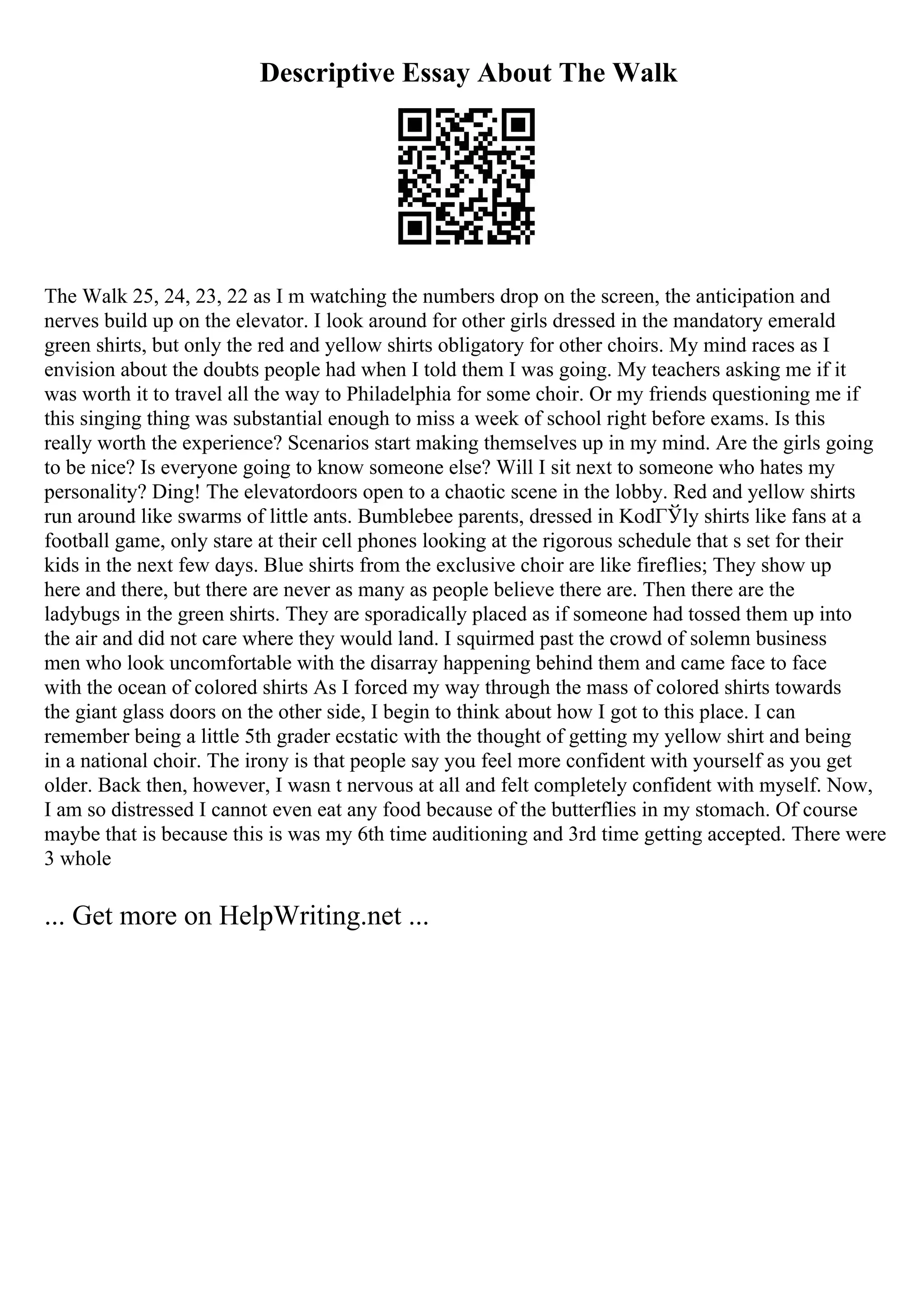 Descriptive Essay About The Walk
The Walk 25, 24, 23, 22 as I m watching the numbers drop on the screen, the anticipation and
nerves build up on the elevator. I look around for other girls dressed in the mandatory emerald
green shirts, but only the red and yellow shirts obligatory for other choirs. My mind races as I
envision about the doubts people had when I told them I was going. My teachers asking me if it
was worth it to travel all the way to Philadelphia for some choir. Or my friends questioning me if
this singing thing was substantial enough to miss a week of school right before exams. Is this
really worth the experience? Scenarios start making themselves up in my mind. Are the girls going
to be nice? Is everyone going to know someone else? Will I sit next to someone who hates my
personality? Ding! The elevatordoors open to a chaotic scene in the lobby. Red and yellow shirts
run around like swarms of little ants. Bumblebee parents, dressed in KodГЎly shirts like fans at a
football game, only stare at their cell phones looking at the rigorous schedule that s set for their
kids in the next few days. Blue shirts from the exclusive choir are like fireflies; They show up
here and there, but there are never as many as people believe there are. Then there are the
ladybugs in the green shirts. They are sporadically placed as if someone had tossed them up into
the air and did not care where they would land. I squirmed past the crowd of solemn business
men who look uncomfortable with the disarray happening behind them and came face to face
with the ocean of colored shirts As I forced my way through the mass of colored shirts towards
the giant glass doors on the other side, I begin to think about how I got to this place. I can
remember being a little 5th grader ecstatic with the thought of getting my yellow shirt and being
in a national choir. The irony is that people say you feel more confident with yourself as you get
older. Back then, however, I wasn t nervous at all and felt completely confident with myself. Now,
I am so distressed I cannot even eat any food because of the butterflies in my stomach. Of course
maybe that is because this is was my 6th time auditioning and 3rd time getting accepted. There were
3 whole
... Get more on HelpWriting.net ...
 