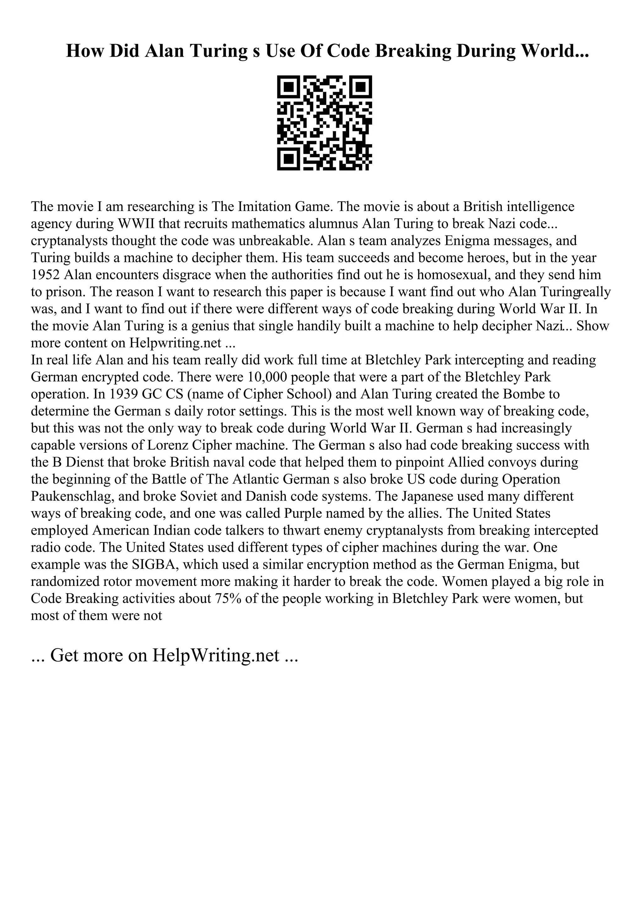 How Did Alan Turing s Use Of Code Breaking During World...
The movie I am researching is The Imitation Game. The movie is about a British intelligence
agency during WWII that recruits mathematics alumnus Alan Turing to break Nazi code...
cryptanalysts thought the code was unbreakable. Alan s team analyzes Enigma messages, and
Turing builds a machine to decipher them. His team succeeds and become heroes, but in the year
1952 Alan encounters disgrace when the authorities find out he is homosexual, and they send him
to prison. The reason I want to research this paper is because I want find out who Alan Turingreally
was, and I want to find out if there were different ways of code breaking during World War II. In
the movie Alan Turing is a genius that single handily built a machine to help decipher Nazi... Show
more content on Helpwriting.net ...
In real life Alan and his team really did work full time at Bletchley Park intercepting and reading
German encrypted code. There were 10,000 people that were a part of the Bletchley Park
operation. In 1939 GC CS (name of Cipher School) and Alan Turing created the Bombe to
determine the German s daily rotor settings. This is the most well known way of breaking code,
but this was not the only way to break code during World War II. German s had increasingly
capable versions of Lorenz Cipher machine. The German s also had code breaking success with
the B Dienst that broke British naval code that helped them to pinpoint Allied convoys during
the beginning of the Battle of The Atlantic German s also broke US code during Operation
Paukenschlag, and broke Soviet and Danish code systems. The Japanese used many different
ways of breaking code, and one was called Purple named by the allies. The United States
employed American Indian code talkers to thwart enemy cryptanalysts from breaking intercepted
radio code. The United States used different types of cipher machines during the war. One
example was the SIGBA, which used a similar encryption method as the German Enigma, but
randomized rotor movement more making it harder to break the code. Women played a big role in
Code Breaking activities about 75% of the people working in Bletchley Park were women, but
most of them were not
... Get more on HelpWriting.net ...
 