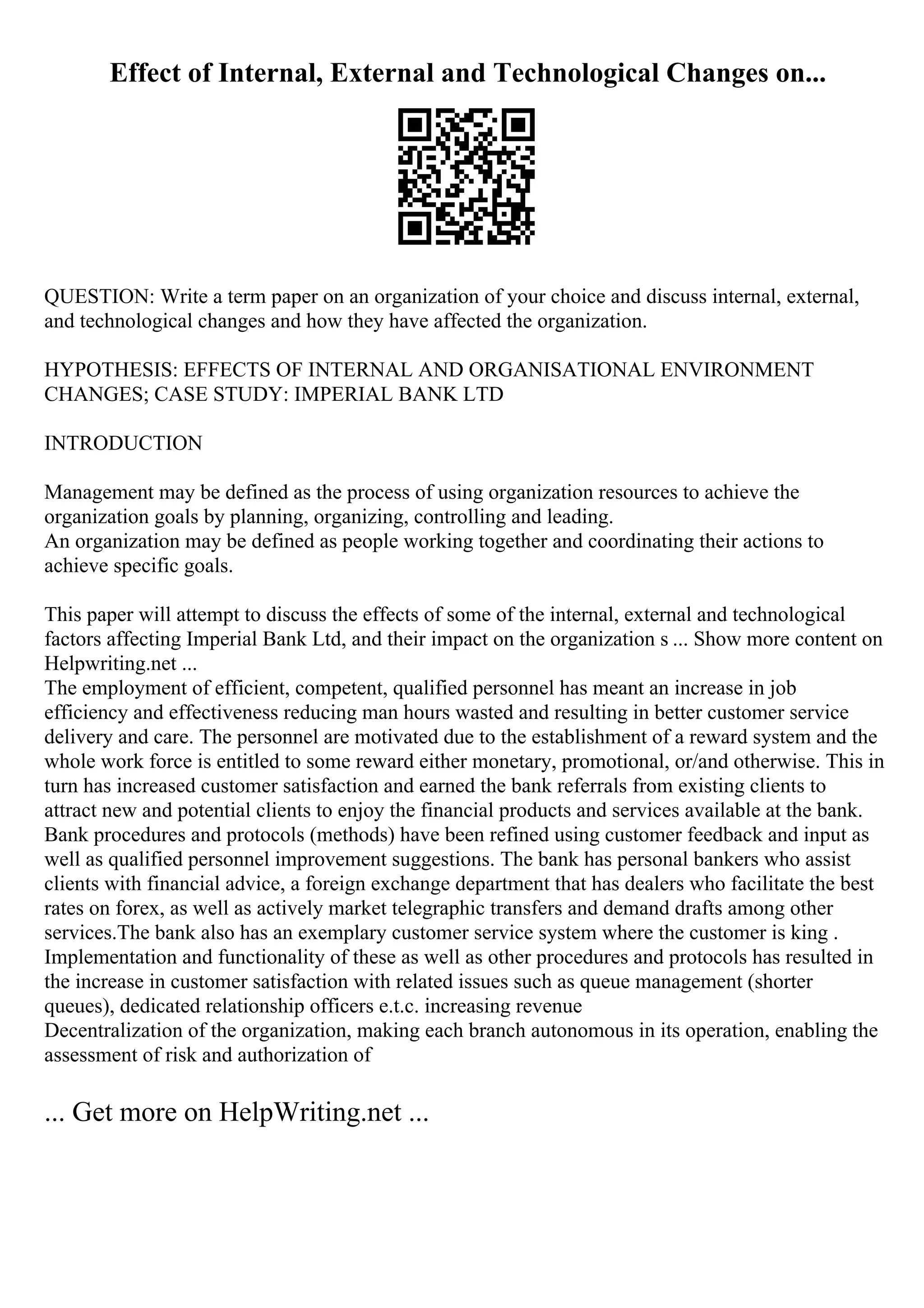 Effect of Internal, External and Technological Changes on...
QUESTION: Write a term paper on an organization of your choice and discuss internal, external,
and technological changes and how they have affected the organization.
HYPOTHESIS: EFFECTS OF INTERNAL AND ORGANISATIONAL ENVIRONMENT
CHANGES; CASE STUDY: IMPERIAL BANK LTD
INTRODUCTION
Management may be defined as the process of using organization resources to achieve the
organization goals by planning, organizing, controlling and leading.
An organization may be defined as people working together and coordinating their actions to
achieve specific goals.
This paper will attempt to discuss the effects of some of the internal, external and technological
factors affecting Imperial Bank Ltd, and their impact on the organization s ... Show more content on
Helpwriting.net ...
The employment of efficient, competent, qualified personnel has meant an increase in job
efficiency and effectiveness reducing man hours wasted and resulting in better customer service
delivery and care. The personnel are motivated due to the establishment of a reward system and the
whole work force is entitled to some reward either monetary, promotional, or/and otherwise. This in
turn has increased customer satisfaction and earned the bank referrals from existing clients to
attract new and potential clients to enjoy the financial products and services available at the bank.
Bank procedures and protocols (methods) have been refined using customer feedback and input as
well as qualified personnel improvement suggestions. The bank has personal bankers who assist
clients with financial advice, a foreign exchange department that has dealers who facilitate the best
rates on forex, as well as actively market telegraphic transfers and demand drafts among other
services.The bank also has an exemplary customer service system where the customer is king .
Implementation and functionality of these as well as other procedures and protocols has resulted in
the increase in customer satisfaction with related issues such as queue management (shorter
queues), dedicated relationship officers e.t.c. increasing revenue
Decentralization of the organization, making each branch autonomous in its operation, enabling the
assessment of risk and authorization of
... Get more on HelpWriting.net ...
 