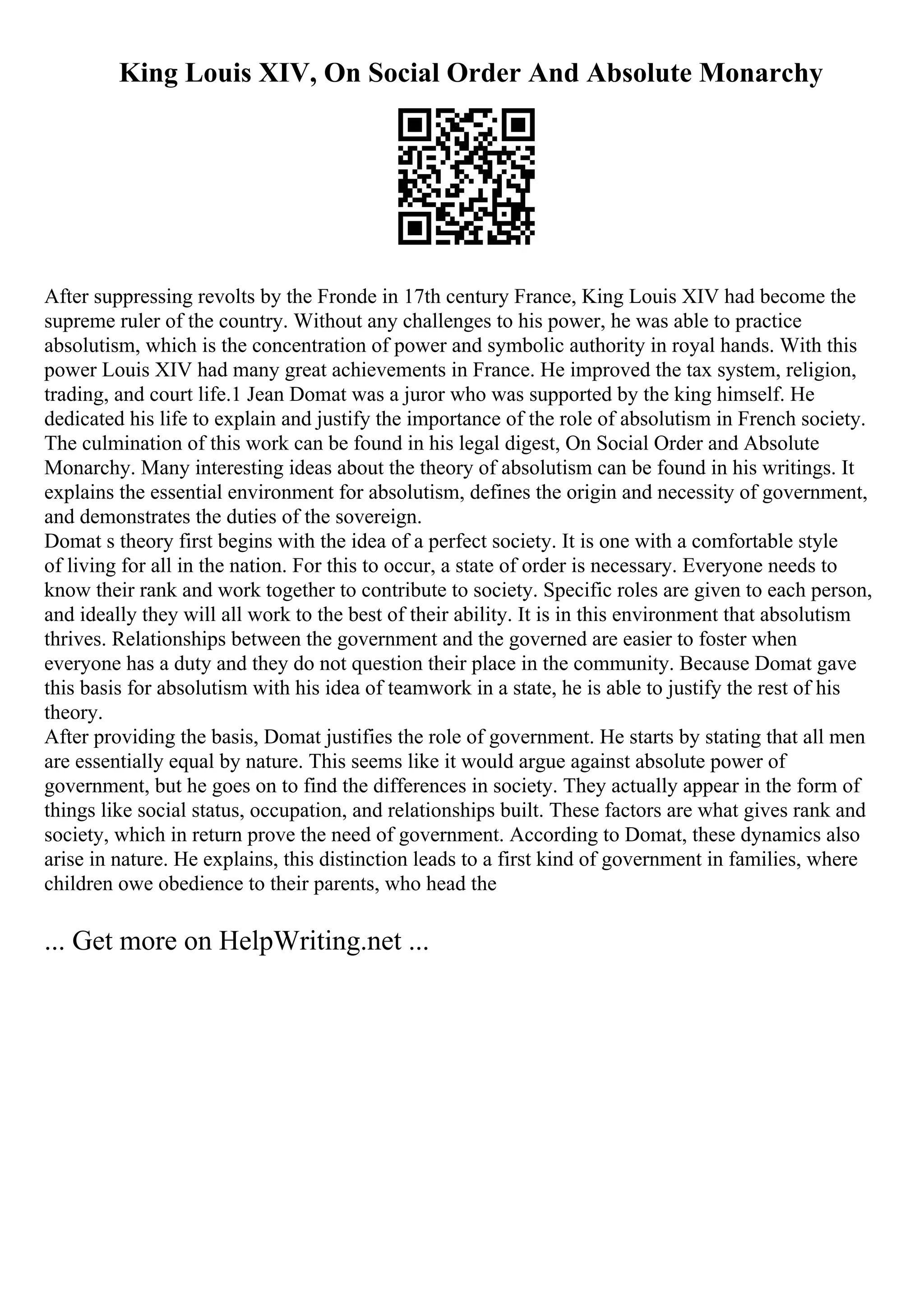 King Louis XIV, On Social Order And Absolute Monarchy
After suppressing revolts by the Fronde in 17th century France, King Louis XIV had become the
supreme ruler of the country. Without any challenges to his power, he was able to practice
absolutism, which is the concentration of power and symbolic authority in royal hands. With this
power Louis XIV had many great achievements in France. He improved the tax system, religion,
trading, and court life.1 Jean Domat was a juror who was supported by the king himself. He
dedicated his life to explain and justify the importance of the role of absolutism in French society.
The culmination of this work can be found in his legal digest, On Social Order and Absolute
Monarchy. Many interesting ideas about the theory of absolutism can be found in his writings. It
explains the essential environment for absolutism, defines the origin and necessity of government,
and demonstrates the duties of the sovereign.
Domat s theory first begins with the idea of a perfect society. It is one with a comfortable style
of living for all in the nation. For this to occur, a state of order is necessary. Everyone needs to
know their rank and work together to contribute to society. Specific roles are given to each person,
and ideally they will all work to the best of their ability. It is in this environment that absolutism
thrives. Relationships between the government and the governed are easier to foster when
everyone has a duty and they do not question their place in the community. Because Domat gave
this basis for absolutism with his idea of teamwork in a state, he is able to justify the rest of his
theory.
After providing the basis, Domat justifies the role of government. He starts by stating that all men
are essentially equal by nature. This seems like it would argue against absolute power of
government, but he goes on to find the differences in society. They actually appear in the form of
things like social status, occupation, and relationships built. These factors are what gives rank and
society, which in return prove the need of government. According to Domat, these dynamics also
arise in nature. He explains, this distinction leads to a first kind of government in families, where
children owe obedience to their parents, who head the
... Get more on HelpWriting.net ...
 
